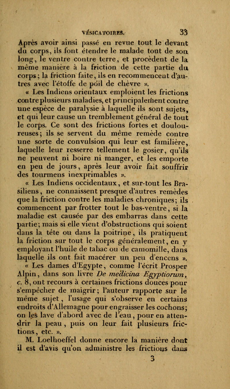 Après avoir ainsi passé en revue tout le devant du corps, ils font étendre le malade tout de son long, le ventre contre terre, et procèdent de la même manière à la friction de cette partie du corps; la friction faite, ils en recommencent d'au- tres avec l'étoffe de poil de chèvre ». « Les Indiens orientaux emploient les frictions contre plusieurs maladies, et principalement contre une espèce de paralysie à laquelle ils sont sujets, et qui leur cause un tremblement général de tout le corps. Ce sont des frictions fortes et doulou- reuses; ils se servent du même remède contre une sorte de convulsion qui leur est familière, laquelle leur resserre tellement le gosier, qu'ils ne peuvent ni boire ni manger, et les emporte en peu de jours, après leur avoir fait souffrir des tourmens inexprimables ». « Les Indiens occidentaux, et sur-tout les Bra- siliens, ne connaissent presque d'autres remèdes que la friction contre les maladies chroniques; ils commencent par frotter tout le bas-ventre, si la maladie est causée par des embarras dans cette partie; mais si elle vient d'obstructions qui soient dans la tête ou dans la poitrine, ils pratiquent la friction sur tout le corps généralement, en y employant l'huile de tabac ou de camomille, dans laquelle ils ont fait macérer un peu d'encens ». « Les dames d'Egypte, comme l'écrit Prosper Alpin, dans son livre De me'dicina Egyptiorum, c. 8, ont recours à certaines frictions douces pour s'empêcher de maigrir; l'auteur rapporte sur le même sujet, l'usage qui s'observe en certains endroits d'Allemagne pour engraisser les cochons; on les lave d'abord avec de leau, pour en atten- drir la peau , puis on leur fait plusieurs fric- tions, etc. ». M. Loelhoeffel donne encore la manière dont il est d'avis qu'on administre les frictions dans