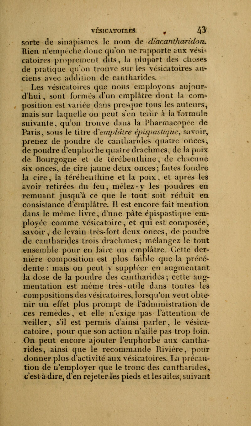 VrSlCATOlRES. , fà sorte de sinapismes le nom de diacantharidon. Rien n'empêche donc qu'on ne rapporte aux vési- catoires proprement dits, la plupart des choses de pratique qu'on trouve sur les vésicatoires an- ciens avec addition de cantharides. Les vésicatoires que nous employons aujour- d'hui , sont formés d'un emplâtre dont la com- position est variée dans presque tous les auteurs, mais sur laquelle on peut s'en tenir à la formule suivante, qu'on trouve dans la Pharmacopée de Paris, sous le titre iï emplâtre épisp an tique, savoir, prenez de poudre de caniharides quatre onces, de poudre d'euphorbe quatre drachmes, de la poix de Bourgogne et de térébenthine, de chacune six onces, de cire jaune deux onces; faites fondre la cire, la térébenthine et la poix, et après les avoir retirées du feu, mêlez - y les poudres en remuant jusqu'à ce que le tout soit réduit en consistance d'emplâtre. Il est encore fait mention dans le même livre, dune pâte épispastique em- ployée comme vésicatoire, et qui est composée, savoir, de levain très-fort deux onces, de poudre de cantharides trois drachmes; mélangez le tout ensemble pour en faire un emplâtre. Cette der- nière composition est plus faible que la précé- dente : mais on peut y suppléer en augmentant la dose de la poudre des cantharides ; cette aug- mentation est même très-utile dans toutes les compositions des vésicatoires, lorsqu'on veut obte- nir un effet plus prompt de l'administration de ces remèdes, et elle n'exige pas l'attention de veiller, s'il est permis d'ainsi parler, le vésica- catoire, pour que son action n'aille pas trop loin. On peut encore ajouter l'euphorbe aux cantha- rides, ainsi que le recommande Rivière, pour donner plus d'activité aux vésicatoires. La précau- tion de n'employer que le tronc des cantharides, c est à-dire, d'en rejeter les pieds et les ailes, suivant