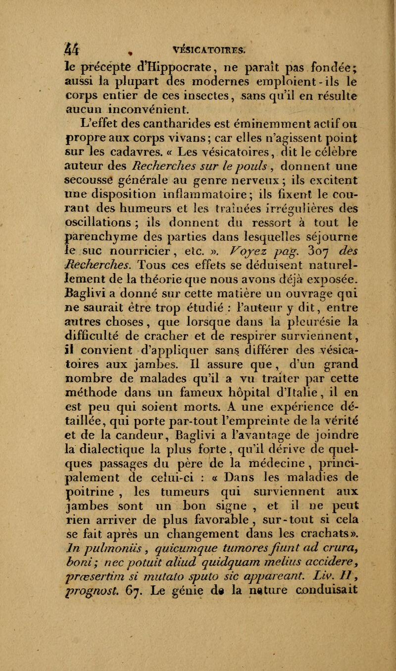 le précepte d'Hippocrate, ne paraît pas fondée; aussi la plupart des modernes emploient-ils le corps entier de ces insectes, sans qu'il en résulte aucun inconvénient. L'effet des cantharides est éminemment actif ou propre aux corps vivans; car elles n'agissent point sur les cadavres. « Les vésicatoires, dit le célèbre auteur des Recherches sur le pouls , donnent une secousse générale au genre nerveux; ils excitent une disposition inflammatoire; ils fixent le cou- rant des humeurs et les traînées irrégulières des oscillations ; ils donnent du ressort à tout le parenchyme des parties dans lesquelles séjourne le suc nourricier, etc. ». Voyez pag. 307 des Recherches. Tous ces effets se déduisent naturel- lement de la théorie que nous avons déjà exposée. Baglivi a donné sur cette matière un ouvrage qui ne saurait être trop étudié : l'auteur y dit, entre autres choses, que lorsque dans la pleurésie la difficulté de cracher et de respirer surviennent, ïl convient d'appliquer sans, différer des vésica- toires aux jambes. Il assure que, d'un grand nombre de malades qu'il a vu traiter par cette méthode dans un fameux hôpital d'Italie, il en est peu qui soient morts. A une expérience dé- taillée, qui porte par-tout l'empreinte de la vérité et de la candeur, Baglivi a l'avantage de joindre la dialectique la plus forte, qu'il dérive de quel- ques passages du père de la médecine , princi- palement de celui-ci : « Dans les maladies de poitrine , les tumeurs qui surviennent aux jambes sont un bon signe , et il ne peut rien arriver de plus favorable, sur-tout si cela se fait après un changement dans les crachats». In pulmoniis, quicumque honores fmnt ad crura, boni; nec potuit aliud quidquam melius accidere, prœsertim si mutato sputo sic appareant. Liv. Il, prognost. 67. Le génie de la ngture conduisait