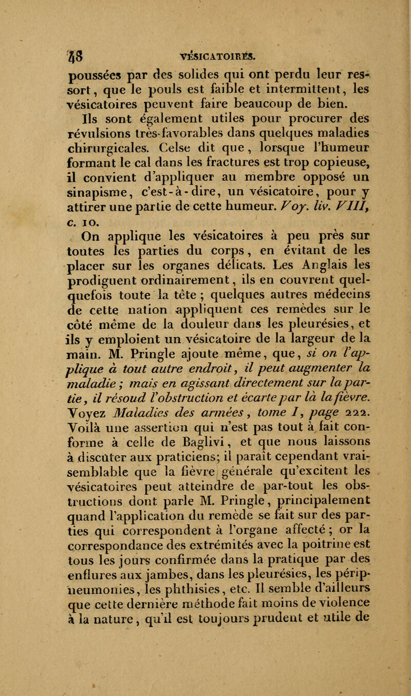 poussées par des solides qui ont perdu leur res- sort, que le pouls est faible et intermittent, les vésicatoires peuvent faire beaucoup de bien. Ils sont également utiles pour procurer des révulsions très-favorables dans quelques maladies chirurgicales. Celse dit que, lorsque l'humeur formant le cal dans les fractures est trop copieuse, il convient d'appliquer au membre opposé un sinapisme, c'est-à-dire, un vésicatoire, pour y attirer une partie de cette humeur. Voy. liv. FUI, c. 10. On applique les vésicatoires à peu près sur toutes les parties du corps, en évitant de les placer sur les organes délicats. Les Anglais les prodiguent ordinairement, ils en couvrent quel- quefois toute la tête ; quelques autres médecins de cette nation appliquent ces remèdes sur le côté même de la douleur dans les pleurésies, et ils y emploient un vésicatoire de la largeur de la main. M. Pringle ajoute même, que, si on l'ap- pliqué à tout autre endroit, il peut augmenter la maladie ; mais en agissant directement sur la par- tie, il rèsoud V obstruction et écarte par là la fièvre. Voyez Maladies des armées, tome I, page 111. Voilà une assertion qui n'est pas tout à fait con- forme à celle de Baglivi, et que nous laissons à discuter aux praticiens; il parait cependant vrai- semblable que la fièvre générale qu'excitent les vésicatoires peut atteindre de par-tout les obs- tructions dont parle M. Pringle, principalement quand l'application du remède se fait sur des par- ties qui correspondent à l'organe affecté ; or la correspondance des extrémités avec la poitrine est tous les jours confirmée dans la pratique par des enflures aux jambes, dans les pleurésies, les périp- neumonies, les phthisies, etc. Il semble d'ailleurs que cette dernière méthode fait moins de violence à la nature, qu'il est toujours prudent et utile de