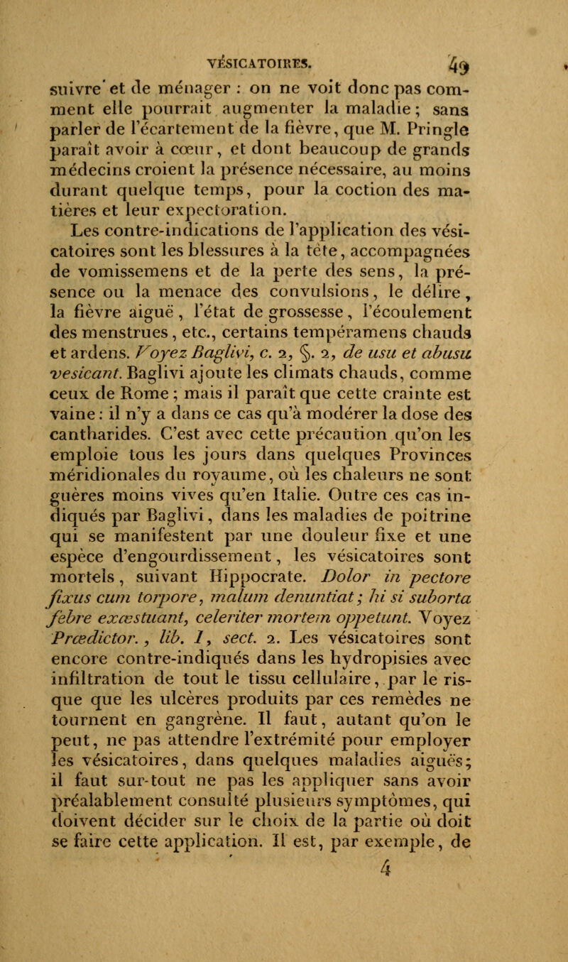 V&ÏCATOIRES. 4^ suivre'et de ménager : on ne voit donc pas com- ment elle pourrait augmenter la maladie ; sans parler de l'écartement de la fièvre, que M. Pringle paraît avoir à cœur, et dont beaucoup de grands médecins croient la présence nécessaire, au moins durant quelque temps, pour la coction des ma- tières et leur expectoration. Les contre-indications de l'application des vési- catoires sont les blessures à la tète, accompagnées de vomissemens et de la perte des sens, la pré- sence ou la menace des convulsions, le délire, la fièvre aiguë , l'état de grossesse, l'écoulement des menstrues, etc., certains tempéramens chauds et ardens. Voyez Baglivi, c. i, §. i, de usu et abusa vesicant. Baglivi ajoute les climats chauds, comme ceux de Rome ; mais il paraît que cette crainte est vaine : il n'y a dans ce cas qu'à modérer la dose des cantharides. C'est avec cette précaution qu'on les emploie tous les jours dans quelques Provinces méridionales du royaume, où les chaleurs ne sont guères moins vives qu'en Italie. Outre ces cas in- diqués par Baglivi, dans les maladies de poitrine qui se manifestent par une douleur fixe et une espèce d'engourdissement, les vésicatoires sont mortels, suivant Hippocrate. Dolor in pectore jïxus cum torpoj'e, malwn denuntiat; hi si suborta febre exœstuant, celeriter mortem oppetunt. Voyez Prœdictor., lib. 7, sect. 2. Les vésicatoires sont encore contre-indiqués dans les hydropisies avec infiltration de tout le tissu cellulaire, par le ris- que que les ulcères produits par ces remèdes ne tournent en gangrène. Il faut, autant qu'on le peut, ne pas attendre l'extrémité pour employer les vésicatoires, dans quelques maladies aiguës; il faut sur-tout ne pas les appliquer sans avoir préalablement consulté plusieurs symptômes, qui doivent décider sur le choix de la partie où doit se faire cette application. Il est, par exemple, de 4