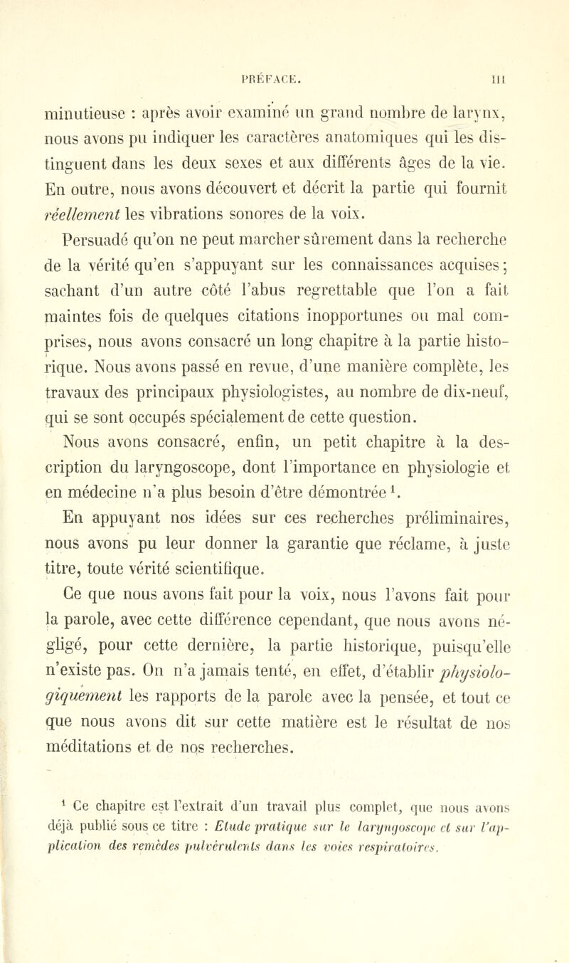 minutieuse : après avoir examiné un grand nombre de larynx, nous axons pu indiquer les caractères anatomiques qui les dis- tinguent dans les deux sexes et aux différents âges de la vie. En outre, nous avons découvert et décrit la partie qui fournit réellement les vibrations sonores de la voix. Persuadé qu'on ne peut marcher sûrement dans la recherche de la vérité qu'en s'appuyant sur les connaissances acquises ; sachant d'un autre côté l'abus regrettable que l'on a fait maintes fois de quelques citations inopportunes ou mal com- prises, nous avons consacré un long chapitre à la partie histo- rique. Nous avons passé en revue, d'une manière complète, les travaux des principaux physiologistes, au nombre de dix-neuf, qui se sont occupés spécialement de cette question. Nous avons consacré, enfin, un petit chapitre à la des- cription du laryngoscope, dont l'importance en physiologie et en médecine n'a plus besoin d'être démontréel. En appuyant nos idées sur ces recherches préliminaires, nous avons pu leur donner la garantie que réclame, à juste titre, toute vérité scientifique. Ce que nous avons fait pour la voix, nous l'avons fait pour la parole, avec cette différence cependant, que nous avons né- gligé, pour cette dernière, la partie historique, puisqu'elle n'existe pas. On n'a jamais tenté, en effet, d'établir physiolo- giquement les rapports de la parole avec la pensée, et tout ce que nous avons dit sur cette matière est le résultat de nos méditations et de nos recherches. 1 Ce chapitre est l'extrait d'un travail plus complet, que nous avons déjà publié sous ce titre : Elude 'pratique sur le laryngoscope cl sur l'ap- plication des remèdes pulvérulents dans les voies respiratoires.