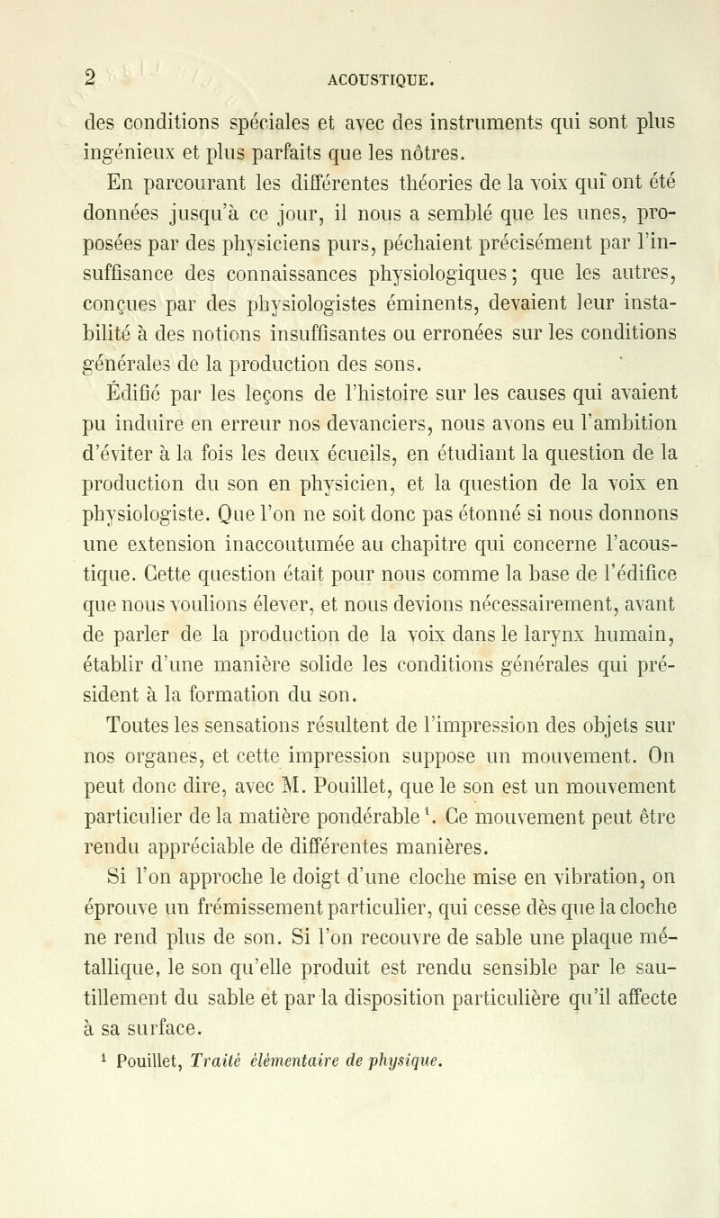 des conditions spéciales et avec des instruments qui sont plus ingénieux et plus parfaits que les nôtres. En parcourant les différentes théories de la voix qui ont été données jusqu'à ce jour, il nous a semblé que les unes, pro- posées par des physiciens purs, péchaient précisément par l'in- suffisance des connaissances physiologiques; que les autres, conçues par des physiologistes éminents, devaient leur insta- bilité à des notions insuffisantes ou erronées sur les conditions générales de la production des sons. Édifié par les leçons de l'histoire sur les causes qui avaient pu induire en erreur nos devanciers, nous avons eu l'ambition d'éviter à la fois les deux écueils, en étudiant la question de la production du son en physicien, et la question de la voix en physiologiste. Que l'on ne soit donc pas étonné si nous donnons une extension inaccoutumée au chapitre qui concerne l'acous- tique. Cette question était pour nous comme la base de l'édifice que nous voulions élever, et nous devions nécessairement, avant de parler de la production de la voix dans le larynx humain, établir d'une manière solide les conditions générales qui pré- sident à la formation du son. Toutes les sensations résultent de l'impression des objets sur nos organes, et cette impression suppose un mouvement. On peut donc dire, avec M. Pouillet, que le son est un mouvement particulier de la matière pondérable1. Ce mouvement peut être rendu appréciable de différentes manières. Si l'on approche le doigt d'une cloche mise en vibration, on éprouve un frémissement particulier, qui cesse dès que la cloche ne rend plus de son. Si l'on recouvre de sable une plaque mé- tallique, le son qu'elle produit est rendu sensible par le sau- tillement du sable et par la disposition particulière qu'il affecte à sa surface. 1 Pouillet, Traité élémentaire de physique.