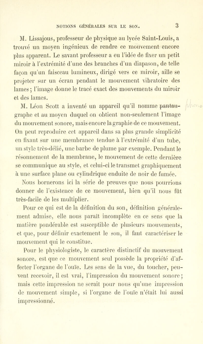 M. Lissajous, professeur de physique au lycée Saint-Louis, a trouvé un moyen ingénieux de rendre ce mouvement encore plus apparent. Le savant professeur a eu l'idée de fixer un petit miroir à l'extrémité d'une des branches d'un diapason, de telle façon qu'un faisceau lumineux, dirigé vers ce miroir, aille se projeter sur un écran pendant le mouvement vibratoire des lames ; l'image donne le tracé exact des mouvements du miroir et des lames. M. Léon Scott a inventé un appareil qu'il nomme pant*u- graphe et au moyen duquel on obtient non-seulement l'image du mouvement sonore, mais encore la graphie de ce mouvement. On peut reproduire cet appareil dans sa plus grande simplicité en fixant sur une membrance tendue à l'extrémité d'un tube, un style très-délié, une barbe de plume par exemple. Pendant le résonnement de la membrane, le mouvement de cette dernière se communique au style, et celui-ci le transmet graphiquement à une surface plane ou cylindrique enduite de noir de fumée. Nous bornerons ici la série de preuves que nous pourrions donner de l'existence de ce mouvement, bien qu'il nous fût très-facile de les multiplier. Pour ce qui est de la définition du son, définition générale- ment admise, elle nous paraît incomplète en ce sens que la matière pondérable est susceptible de plusieurs mouvements, et que, pour définir exactement le son, il faut caractériser le mouvement qui le constitue. Pour le physiologiste, le caractère distinctif du mouvement sonore, est que ce mouvement seul possède la propriété d'af- fecter l'organe de l'ouïe. Les sens de la vue, du toucher, peu- vent recevoir, il est vrai, l'impression du mouvement sonore ; mais cette impression ne serait pour nous qu'une impression de mouvement simple, si l'organe de l'ouïe n'était lui aussi impressionné.