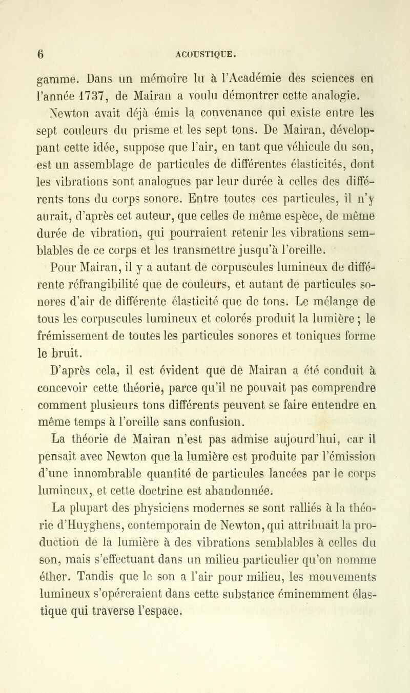 gamme. Dans un mémoire lu à l'Académie des sciences en l'année 1737, de Mairan a voulu démontrer cette analogie. Newton avait déjà émis la convenance qui existe entre les sept couleurs du prisme et les sept tons. De Mairan, dévelop- pant cette idée, suppose que l'air, en tant que véhicule du son, est un assemblage de particules de différentes élasticités, dont les vibrations sont analogues par leur durée à celles des diffé- rents tons du corps sonore. Entre toutes ces particules, il n'y aurait, d'après cet auteur, que celles de même espèce, de même durée de vibration, qui pourraient retenir les vibrations sem- blables de ce corps et les transmettre jusqu'à l'oreille. Pour Mairan, il y a autant de corpuscules lumineux de diffé- rente réfrangibilité que de couleurs, et autant de particules so- nores d'air de différente élasticité que de tons. Le mélange de tous les corpuscules lumineux et colorés produit la lumière ; le frémissement de toutes les particules sonores et toniques forme le bruit. D'après cela, il est évident que de Mairan a été conduit à concevoir cette théorie, parce qu'il ne pouvait pas comprendre comment plusieurs tons différents peuvent se faire entendre en même temps à l'oreille sans confusion. La théorie de Mairan n'est pas admise aujourd'hui, car il pensait avec Newton que la lumière est produite par l'émission d'une innombrable quantité de particules lancées par le corps lumineux, et cette doctrine est abandonnée. La plupart des physiciens modernes se sont ralliés à la théo- rie d'Huyghens, contemporain de Newton, qui attribuait la pro- duction de la lumière à des vibrations semblables à celles du son, mais s'effectuant dans un milieu particulier qu'on nomme éther. Tandis que le son a l'air pour milieu, les mouvements lumineux s'opéreraient dans cette substance éminemment élas- tique qui traverse l'espace.