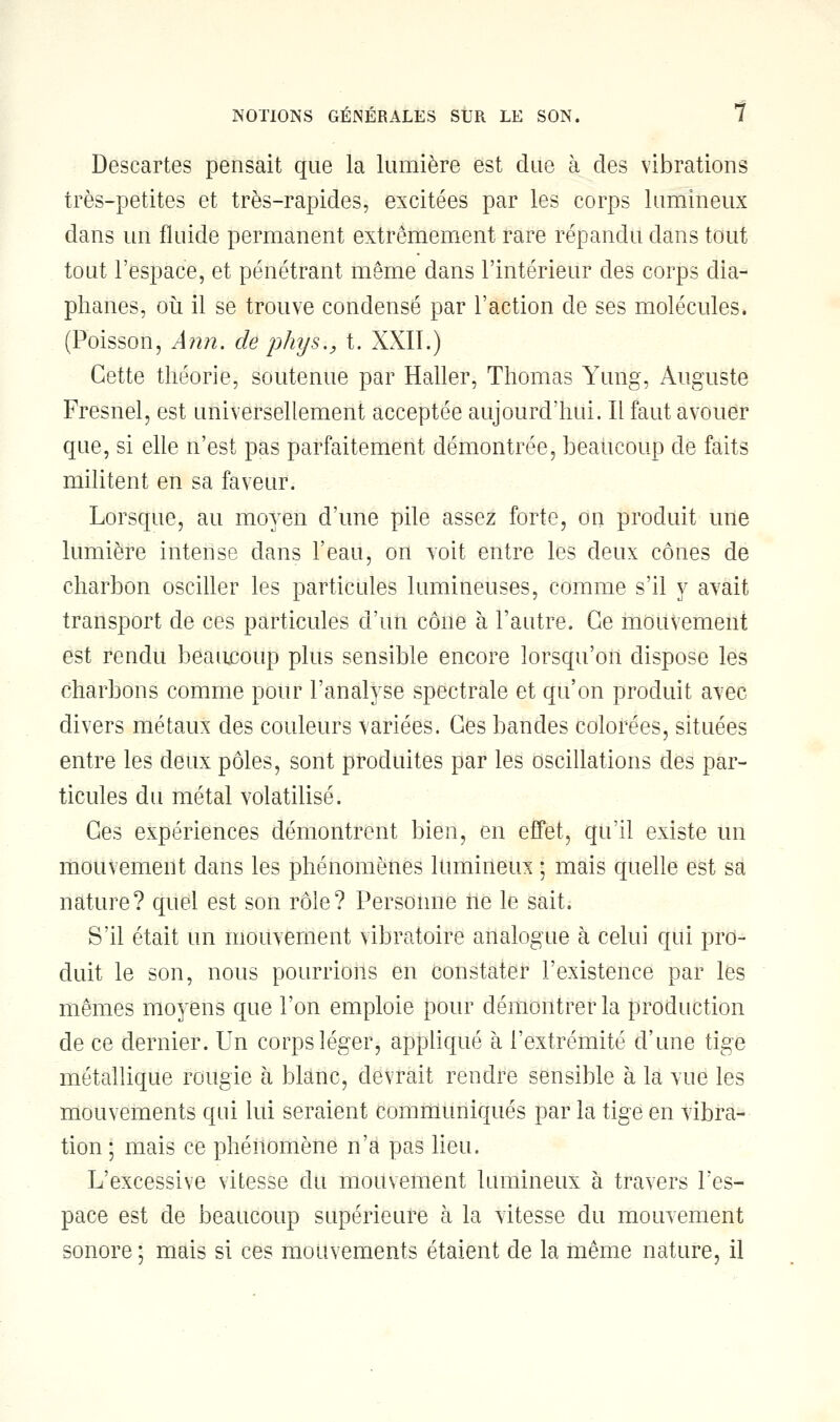 Descartes pensait que la lumière est due à des vibrations très-petites et très-rapides, excitées par les corps lumineux dans un fluide permanent extrêmement rare répandu dans tout tout l'espace, et pénétrant même dans l'intérieur des corps dia- phanes, où il se trouve condensé par l'action de ses molécules. (Poisson, Ann. de pays., t. XXII.) Cette théorie, soutenue par Haller, Thomas Yung, Auguste Fresnel, est universellement acceptée aujourd'hui. Il faut avouer que, si elle n'est pas parfaitement démontrée, beaucoup de faits militent en sa faveur. Lorsque, au moyen d'une pile assez forte, on produit une lumière intense dans l'eau, on voit entre les deux cônes de charbon osciller les particules lumineuses, comme s'il y avait transport de ces particules d'un cône à l'autre. Ce mouvement est rendu beaucoup plus sensible encore lorsqu'on dispose les charbons comme pour l'analyse spectrale et qu'on produit avec divers métaux des couleurs variées. Ces bandes colorées, situées entre les deux pôles, sont produites par les oscillations des par- ticules du métal volatilisé. Ces expériences démontrent bien, en effet, qu'il existe un mouvement dans les phénomènes lumineux ; mais quelle est sa nature? quel est son rôle? Personne ne le sait. S'il était un mouvement vibratoire analogue à celui qui pro- duit le son, nous pourrions en constater l'existence par les mêmes moyens que l'on emploie pour démontrer la production de ce dernier. Un corps léger, appliqué à l'extrémité d'une tige métallique rougie à blanc, devrait rendre sensible à la vue les mouvements qui lui seraient communiqués par la tige en vibra- tion ; mais ce phénomène n'a pas lieu. L'excessive vitesse du mouvement lumineux à travers l'es- pace est de beaucoup supérieure à la vitesse du mouvement sonore ; mais si ces mouvements étaient de la même nature, il