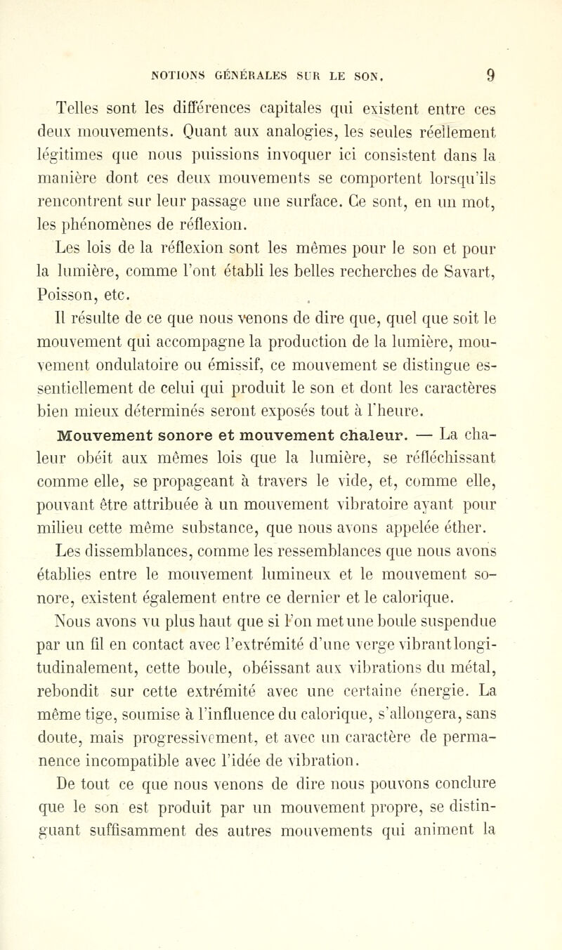 Telles sont les différences capitales qui existent entre ces deux mouvements. Quant aux analogies, les seules réellement légitimes que nous puissions invoquer ici consistent dans la manière dont ces deux mouvements se comportent lorsqu'ils rencontrent sur leur passage une surface. Ce sont, en un mot, les phénomènes de réflexion. Les lois de la réflexion sont les mêmes pour le son et pour la lumière, comme Font établi les belles recherches de Savart, Poisson, etc. Il résulte de ce que nous venons de dire que, quel que soit le mouvement qui accompagne la production de la lumière, mou- vement ondulatoire ou émissif, ce mouvement se distingue es- sentiellement de celui qui produit le son et dont les caractères bien mieux déterminés seront exposés tout à l'heure. Mouvement sonore et mouvement chaleur. — La cha- leur obéit aux mêmes lois que la lumière, se réfléchissant comme elle, se propageant à travers le vide, et, comme elle, pouvant être attribuée à un mouvement vibratoire ayant pour milieu cette même substance, que nous avons appelée éther. Les dissemblances, comme les ressemblances que nous avons établies entre le mouvement lumineux et le mouvement so- nore, existent également entre ce dernier et le calorique. Nous avons vu plus haut que si l'on met une boule suspendue par un fil en contact avec l'extrémité d'une verge vibrantlongi- tudinalement, cette boule, obéissant aux vibrations du métal, rebondit sur cette extrémité avec une certaine énergie. La même tige, soumise à l'influence du calorique, s'allongera, sans doute, mais progressivement, et avec un caractère de perma- nence incompatible avec l'idée de vibration. De tout ce que nous venons de dire nous pouvons conclure que le son est produit par un mouvement propre, se distin- guant suffisamment des autres mouvements qui animent la