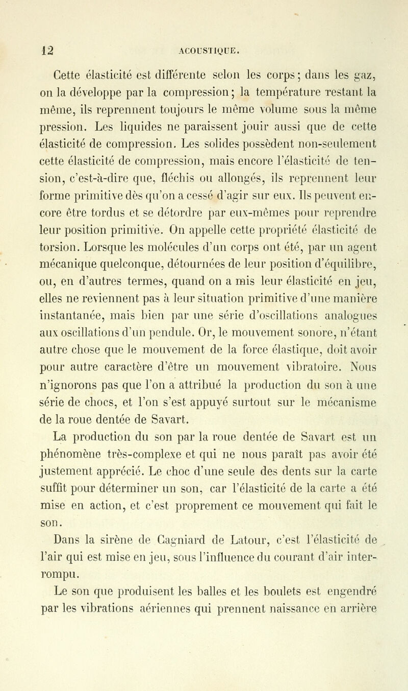 Cette élasticité est différente selon les corps ; dans les gaz, on la développe par la compression; la température restant la même, ils reprennent toujours le même volume sous la même pression. Les liquides ne paraissent jouir aussi que de cette élasticité de compression. Les solides possèdent non-seulement cette élasticité de compression, mais encore l'élasticité de ten- sion, c'est-à-dire que, fléchis ou allongés, ils reprennent leur forme primitive dès qu'on a cessé d'agir sur eux. Ils peuvent en- core être tordus et se détordre par eux-mêmes pour reprendre leur position primitive. On appelle cette propriété élasticité de torsion. Lorsque les molécules d'un corps ont été, par un agent mécanique quelconque, détournées de leur position d'équilibre, ou, en d'autres termes, quand on a mis leur élasticité en jeu, elles ne reviennent pas à leur situation primitive d'une manière instantanée, mais bien par une série d'oscillations analogues aux oscillations d'un pendule. Or, le mouvement sonore, n'étant autre chose que le mouvement de la force élastique, doit avoir pour autre caractère d'être un mouvement vibratoire. Nous n'ignorons pas que l'on a attribué la production du son à une série de chocs, et l'on s'est appuyé surtout sur le mécanisme de la roue dentée de Savart. La production du son par la roue dentée de Savart est un phénomène très-complexe et qui ne nous paraît pas avoir été justement apprécié. Le choc d'une seule des dents sur la carte suffit pour déterminer un son, car l'élasticité de la carte a été mise en action, et c'est proprement ce mouvement qui fait le son. Dans la sirène de Gagniard de Latour, c'est l'élasticité de l'air qui est mise en jeu, sous l'influence du courant d'air inter- rompu. Le son que produisent les balles et les boulets est engendré par les vibrations aériennes qui prennent naissance en arrière