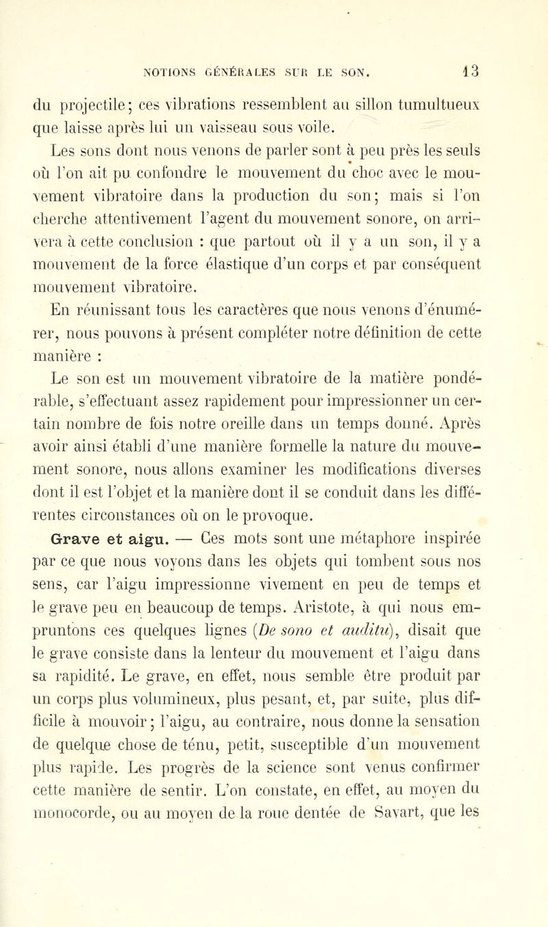 du projectile; ces vibrations ressemblent au sillon tumultueux que laisse après lui un vaisseau sous voile. Les sons dont nous venons de parler sont à peu près les seuls où l'on ait pu confondre le mouvement du choc avec le mou- vement vibratoire dans la production du son; mais si l'on cherche attentivement l'agent du mouvement sonore, on arri- vera à cette conclusion : que partout où il y a un son, il y a mouvement de la force élastique d'un corps et par conséquent mouvement vibratoire. En réunissant tous les caractères que nous venons d'énumé- rer, nous pouvons à présent compléter notre définition de cette manière : Le son est un mouvement vibratoire de la matière pondé- rable, s'effectuant assez rapidement pour impressionner un cer- tain nombre de fois notre oreille dans un temps donné. Après avoir ainsi établi d'une manière formelle la nature du mouve- ment sonore, nous allons examiner les modifications diverses dont il est l'objet et la manière dont il se conduit dans les diffé- rentes circonstances où on le provoque. Grave et aigu. — Ces mots sont une métaphore inspirée par ce que nous voyons dans les objets qui tombent sous nos sens, car l'aigu impressionne vivement en peu de temps et le grave peu en beaucoup de temps. Aristote, à qui nous em- pruntons ces quelques lignes {De sono et auditii), disait que le grave consiste dans la lenteur du mouvement et l'aigu dans sa rapidité. Le grave, en effet, nous semble être produit par un corps plus volumineux, plus pesant, et, par suite, plus dif- ficile à mouvoir ; l'aigu, au contraire, nous donne la sensation de quelque chose de ténu, petit, susceptible d'un mouvement plus rapide. Les progrès de la science sont venus confirmer cette manière de sentir. L'on constate, en effet, au moyen du monocorde, ou au moyen de la roue dentée de Savart, que les