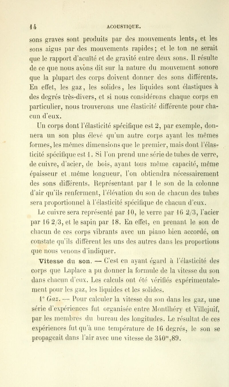 sons graves sont produits par des mouvements lents, et les sons aigus par des mouvements rapides ; et le ton ne serait que le rapport d'acuïté et de gravité entre deux sons. Il résulte de ce que nous avons dit sur la nature du mouvement sonore que la plupart des corps doivent donner des sons différents. En effet, les gaz, les solides, les liquides sont élastiques à des degrés très-divers, et si nous considérons chaque corps en particulier, nous trouverons une élasticité différente pour cha- cun d'eux. Un corps dont l'élasticité spécifique est 2, par exemple, don- nera un son plus élevé qu'un autre corps ayant les mêmes formes, les mêmes dimensions que le premier, mais dont l'élas- ticité spécifique est 1. Si l'on prend une série de tubes de verre, de cuivre, d'acier, de bois, ayant tous même capacité, même épaisseur et même longueur, l'on obtiendra nécessairement des sons différents. Représentant par 1 le son de la colonne d'air qu'ils renferment, l'élévation du son de chacun des tubes sera proportionnel à l'élasticité spécifique de chacun d'eux. Le cuivre sera représenté par 4 0, le verre par J6 2/3, l'acier par 16 2/3, et le sapin par 18. En effet, en prenant le son de chacun de ces corps vibrants avec un piano bien accordé, on constate qu'ils diffèrent les uns des autres dans les proportions que nous venons d'indiquer. Vitesse du son. — C'est en ayant égard à l'élasticité des corps que Laplace a pu donner la formule de la vitesse du son dans chacun d'eux. Les calculs ont été vérifiés expérimentale- ment pour les gaz, les liquides et les solides. 1° Gaz. — Pour calculer la vitesse du son dans les gaz, une série d'expériences fut organisée entre Montlhéry et Villejuif, par les membres du bureau des longitudes. Le résultat de ces expériences fut qu'à une température de 16 degrés, le son se propageait dans l'air avec une vitesse de 340m,89.