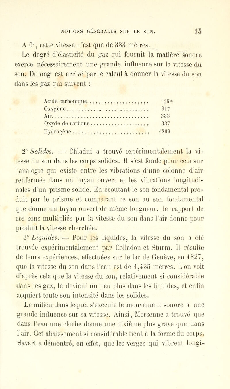 A 0°, cette vitesse n'est que de 333 mètres. Le degré d'élasticité du gaz qui fournit la matière sonore exerce nécessairement une grande influence sur la vitesse du son. Dulong est arrivé par le calcul à donner la vitesse du son dans les gaz qui suivent : Acide carbonique 116m Oxygène 317 Air 333 Oxyde de carbone 337 Hydrogène 1269 2° Solides. — Ghladni a trouvé expérimentalement la vi- tesse du son dans les corps solides. Il s'est fondé pour cela sur l'analogie qui existe entre les vibrations d'une colonne d'air renfermée dans un tuyau ouvert et les vibrations longitudi- nales d'un prisme solide. En écoutant le son fondamental pro- duit par le prisme et comparant ce son au son fondamental que donne un tuyau ouvert de même longueur, le rapport de ces sons multipliés par la vitesse du son dans l'air donne pour produit la vitesse cherchée. 3° Liquides. — Pour les liquides, la vitesse du son a été trouvée expérimentalement par Golladon et Sturm. Il résulte de leurs expériences, effectuées sur le lac de Genève, en 1827, que la vitesse du son dans l'eau est de 1,435 mètres. L'on voit d'après cela que la vitesse du son, relativement si considérable dans les gaz, le devient un peu plus dans les liquides, et enfin acquiert toute son intensité dans les solides. Le milieu dans lequel s'exécute le mouvement sonore a une grande influence sur sa vitesse. Ainsi, Mersenne a trouvé que dans l'eau une cloche donne une dixième plus grave que dans l'air. Cet abaissement si considérable tient à la forme du corps. Savart a démontré, en effet, que les verges qui vibrent longi-