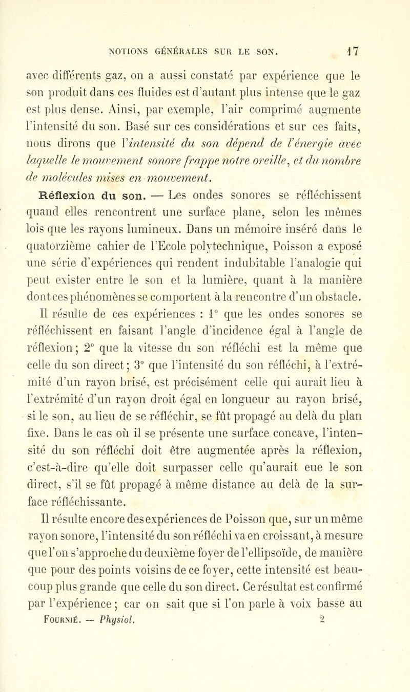 avec différents gaz, on a aussi constaté par expérience que le son produit dans ces fluides est d'autant plus intense que le gaz est plus dense. Ainsi, par exemple, l'air comprimé augmente l'intensité du son. Basé sur ces considérations et sur ces faits, nous dirons que Y intensité du son dépend de l'énergie avec laquelle le mouvement sonore frappe notre oreille, et du nombre de molécules mises en mouvement. Réflexion du son. — Les ondes sonores se réfléchissent quand elles rencontrent une surface plane, selon les mêmes lois que les rayons lumineux. Dans un mémoire inséré dans le quatorzième cahier de l'Ecole polytechnique, Poisson a exposé une série d'expériences qui rendent indubitable l'analogie qui peut exister entre le son et la lumière, quant à la manière dont ces phénomènes se comportent à la rencontre d'un obstacle. Il résulte de ces expériences : 1° que les ondes sonores se réfléchissent en faisant l'angle d'incidence égal à l'angle de réflexion; 2° que la vitesse du son réfléchi est la même que celle du son direct; 3° que l'intensité du son réfléchi, à l'extré- mité d'un rayon brisé, est précisément celle qui aurait lieu à l'extrémité d'un rayon droit égal en longueur au rayon brisé, si le son, au lieu de se réfléchir, se fût propagé au delà du plan fixe. Dans le cas où il se présente une surface concave, l'inten- sité du son réfléchi doit être augmentée après la réflexion, c'est-à-dire qu'elle doit surpasser celle qu'aurait eue le son direct, s'il se fût propagé à même distance au delà de la sur- face réfléchissante. Il résulte encore des expériences de Poisson que, sur un même rayon sonore, l'intensité du son réfléchi va en croissant, à mesure que l'on s'approche du deuxième foyer de l'ellipsoïde, de manière que pour des points voisins de ce foyer, cette intensité est beau- coup plus grande que celle du son direct. Ce résultat est confirmé par l'expérience ; car on sait que si l'on parle à voix basse au Fourme. — Physiol. 2