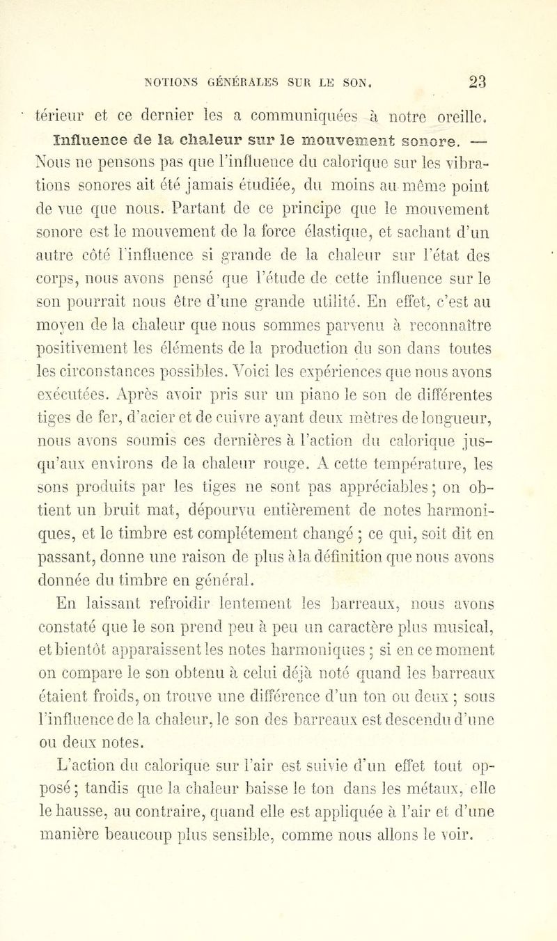 térieur et ce dernier les a communiquées à notre oreille. Influence de la chaleur sur le mouvement sonore. — Nous ne pensons pas que l'influence du calorique sur les vibra- tions sonores ait été jamais étudiée, du moins au-même point de vue que nous. Partant de ce principe que le mouvement sonore est le mouvement de la force élastique, et sachant d'un autre côté l'influence si grande de la chaleur sur l'état des corps, nous avons pensé que l'étude de cette influence sur le son pourrait nous être d'une grande utilité. En effet, c'est au moyen de la chaleur que nous sommes parvenu à reconnaître positivement les éléments de la production du son dans toutes les circonstances possibles. Voici les expériences que nous avons exécutées. Après avoir pris sur un piano le son de différentes tiges de fer, d'acier et de cuivre ayant deux mètres de longueur, nous avons soumis ces dernières à l'action du calorique jus- qu'aux environs de la chaleur rouge. A cette température, les sons produits par les tiges ne sont pas appréciables ; on ob- tient un bruit mat, dépourvu entièrement de notes harmoni- ques, et le timbre est complètement changé ; ce qui, soit dit en passant, donne une raison de plus à la définition que nous avons donnée du timbre en général. En laissant refroidir lentement les barreaux, nous avons constaté que le son prend peu à peu un caractère plus musical, et bientôt apparaissent les notes harmoniques ; si en ce moment on compare le son obtenu à celui déjà noté quand les barreaux étaient froids, on trouve une différence d'un ton ou deux ; sous l'influence de la chaleur, le son des barreaux est descendu d'une ou deux notes. L'action du calorique sur l'air est suivie d'un effet tout op- posé ; tandis que la chaleur baisse le ton dans les métaux, elle le hausse, au contraire, quand elle est appliquée à l'air et d'une manière beaucoup plus sensible, comme nous allons le voir.