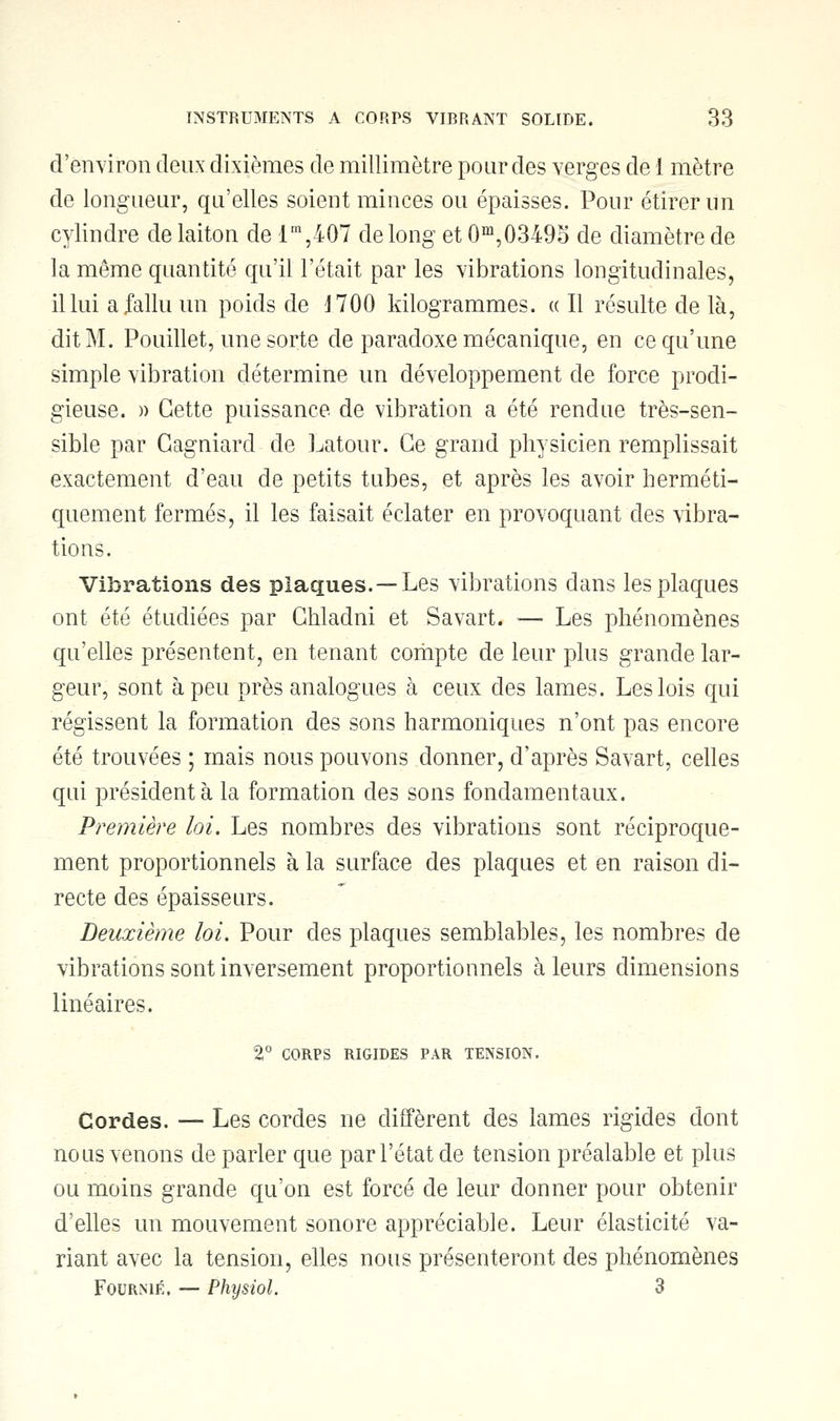 d'environ deux dixièmes de millimètre pour des verges de i mètre de longueur, qu'elles soient minces ou épaisses. Pour étirer un cylindre de laiton de lm,407 de long et 0m,03495 de diamètre de la même quantité qu'il l'était par les vibrations longitudinales, il lui a fallu un poids de J 700 kilogrammes. « Il résulte de là, dit M. Pouillet, une sorte de paradoxe mécanique, en ce qu'une simple vibration détermine un développement de force prodi- gieuse. )) Cette puissance de vibration a été rendue très-sen- sible par Gagniard de Latour. Ce grand physicien remplissait exactement d'eau de petits tubes, et après les avoir herméti- quement fermés, il les faisait éclater en provoquant des vibra- tions. Vibrations des plaques. —Les vibrations dans les plaques ont été étudiées par Ghladni et Savart. ■— Les phénomènes qu'elles présentent, en tenant compte de leur plus grande lar- geur, sont à peu près analogues à ceux des lames. Les lois qui régissent la formation des sons harmoniques n'ont pas encore été trouvées ; mais nous pouvons donner, d'après Savart, celles qui président à la formation des sons fondamentaux. Première loi. Les nombres des vibrations sont réciproque- ment proportionnels à la surface des plaques et en raison di- recte des épaisseurs. Deuxième loi. Pour des plaques semblables, les nombres de vibrations sont inversement proportionnels à leurs dimensions linéaires. 2° CORPS RIGIDES PAR TENSION. Cordes. — Les cordes ne diffèrent des lames rigides dont nous venons de parler que par l'état de tension préalable et plus ou moins grande qu'on est forcé de leur donner pour obtenir d'elles un mouvement sonore appréciable. Leur élasticité va- riant avec la tension, elles nous présenteront des phénomènes Fourme. — Physiol. 3