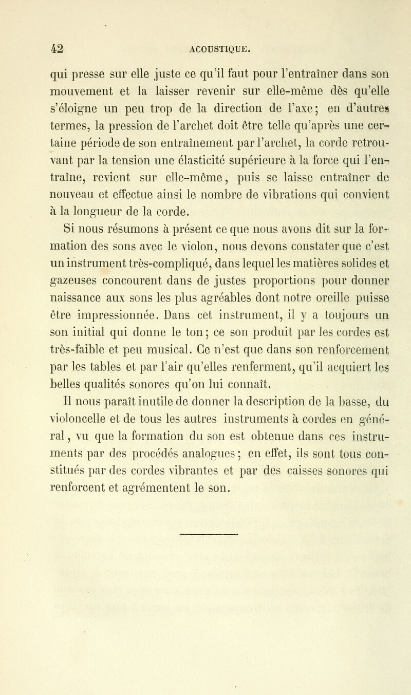 qui presse sur elle juste ce qu'il faut pour l'entraîner dans son mouvement et la laisser revenir sur elle-même dès qu'elle s'éloigne un peu trop de la direction de l'axe; en d'autres termes, la pression de l'archet doit être telle qu'après une cer- taine période de son entraînement par l'archet, la corde retrou- vant par la tension une élasticité supérieure à la force qui l'en- traîne, revient sur elle-même, puis se laisse entraîner de nouveau et effectue ainsi le nombre de vibrations qui convient à la longueur de la corde. Si nous résumons à présent ce que nous avons dit sur la for- mation des sons avec le violon, nous devons constater que c'est un instrument très-compliqué, dans lequel les matières solides et gazeuses concourent dans de justes proportions pour donner naissance aux sons les plus agréables dont notre oreille puisse être impressionnée. Dans cet instrument, il y a toujours un son initial qui donne le ton ; ce son produit par les cordes est très-faible et peu musical. Ce n'est que dans son renforcement par les tables et par l'air qu'elles renferment, qu'il acquiert les belles qualités sonores qu'on lui connaît. Il nous paraît inutile de donner la description de la basse, du violoncelle et de tous les autres instruments à cordes en géné- ral , vu que la formation du son est obtenue dans ces instru- ments par des procédés analogues ; en effet, ils sont tous con- stitués par des cordes vibrantes et par des caisses sonores qui renforcent et agrémentent le son.