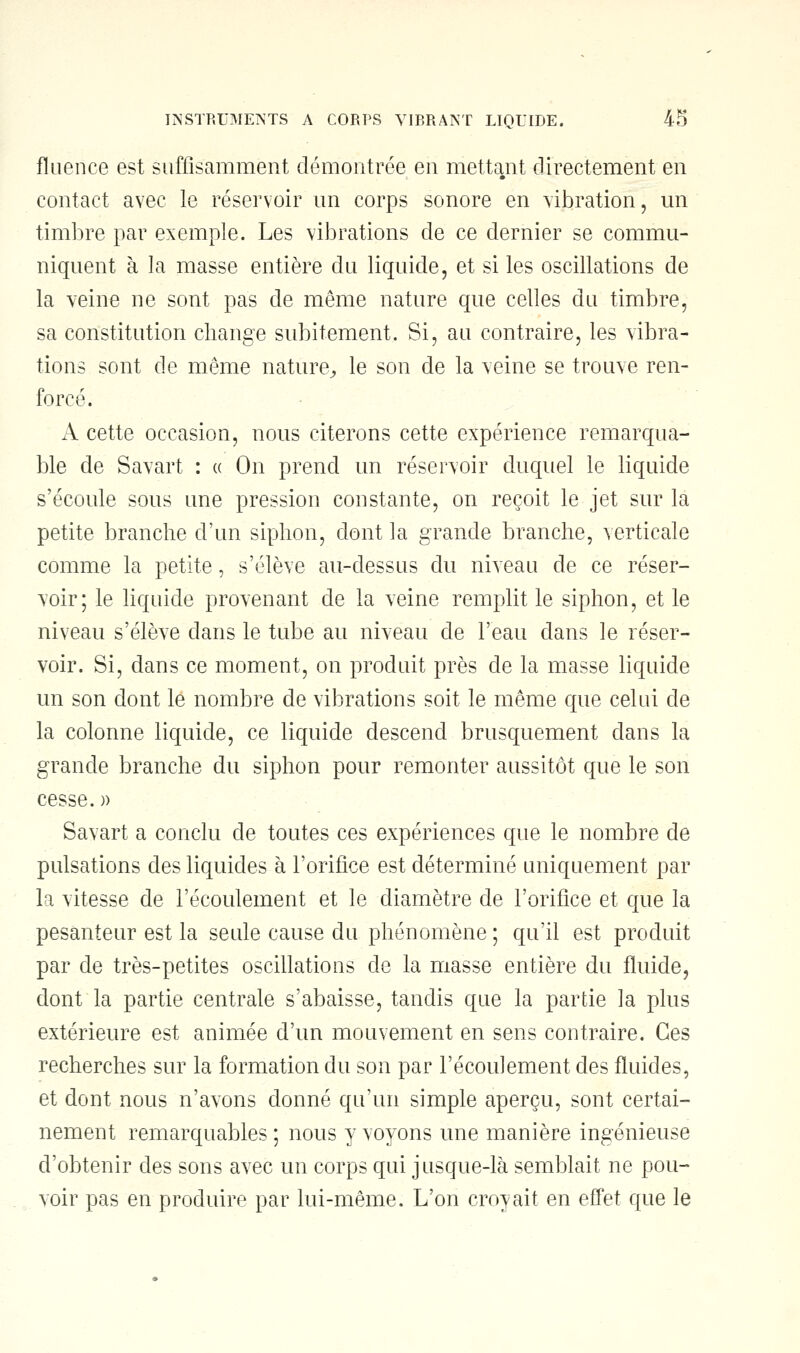 fluence est suffisamment démontrée en mettant directement en contact avec le réservoir un corps sonore en vibration, un timbre par exemple. Les vibrations de ce dernier se commu- niquent à la masse entière du liquide, et si les oscillations de la veine ne sont pas de même nature que celles du timbre, sa constitution change subitement. Si, au contraire, les vibra- tions sont de même nature, le son de la veine se trouve ren- forcé. A cette occasion, nous citerons cette expérience remarqua- ble de Savart : « On prend un réservoir duquel le liquide s'écoule sous une pression constante, on reçoit le jet sur là petite branche d'un siphon, dont la grande branche, verticale comme la petite, s'élève au-dessus du niveau de ce réser- voir; le liquide provenant de la veine remplit le siphon, et le niveau s'élève dans le tube au niveau de l'eau dans le réser- voir. Si, dans ce moment, on produit près de la masse liquide un son dont le nombre de vibrations soit le même que celui de la colonne liquide, ce liquide descend brusquement dans la grande branche du siphon pour remonter aussitôt que le son cesse. )> Savart a conclu de toutes ces expériences que le nombre de pulsations des liquides à l'orifice est déterminé uniquement par la vitesse de l'écoulement et le diamètre de l'orifice et que la pesanteur est la seule cause du phénomène ; qu'il est produit par de très-petites oscillations de la masse entière du fluide, dont la partie centrale s'abaisse, tandis que la partie la plus extérieure est animée d'un mouvement en sens contraire. Ces recherches sur la formation du son par l'écoulement des fluides, et dont nous n'avons donné qu'un simple aperçu, sont certai- nement remarquables ; nous y voyons une manière ingénieuse d'obtenir des sons avec un corps qui jusque-là semblait ne pou- voir pas en produire par lui-même. L'on croyait en effet que le