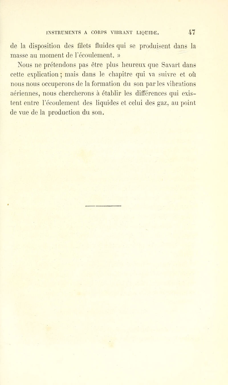 de la disposition des filets fluides qui se produisent dans la masse au moment de l'écoulement. » Nous ne prétendons pas être plus heureux que Savart dans cette explication ; mais dans le chapitre qui va suivre et où nous nous occuperons de la formation du son par les vibrations aériennes, nous chercherons à établir les différences qui exis- tent entre l'écoulement des liquides et celui des gaz, au point de vue de la production du son.