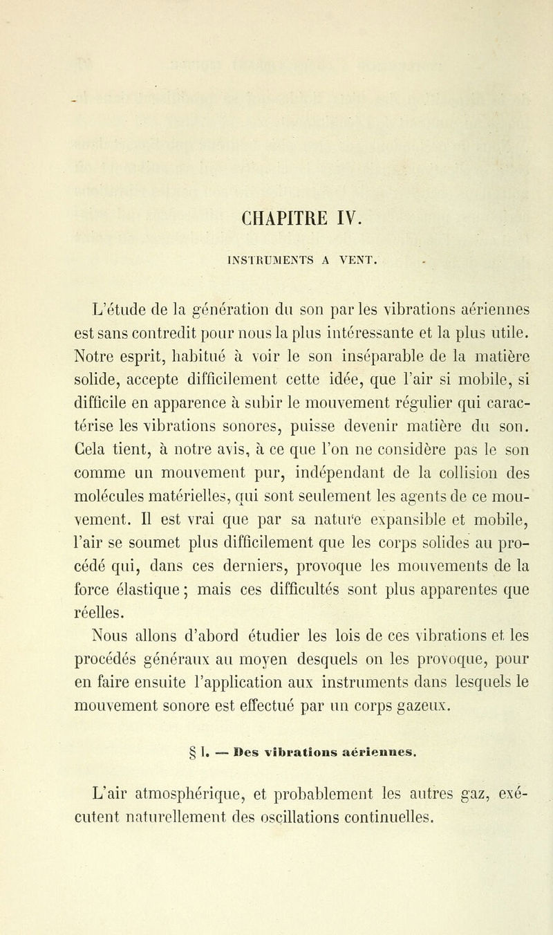 INSTRUMENTS A VENT. L'étude de la génération du son par les vibrations aériennes est sans contredit pour nous la plus intéressante et la plus utile. Notre esprit, habitué à voir le son inséparable de la matière solide, accepte difficilement cette idée, que l'air si mobile, si difficile en apparence à subir le mouvement régulier qui carac- térise les vibrations sonores, puisse devenir matière du son. Gela tient, à notre avis, à ce que l'on ne considère pas le son comme un mouvement pur, indépendant de la collision des molécules matérielles, qui sont seulement les agents de ce mou- vement. Il est vrai que par sa nature expansible et mobile, l'air se soumet plus difficilement que les corps solides au pro- cédé qui, dans ces derniers, provoque les mouvements de la force élastique ; mais ces difficultés sont plus apparentes que réelles. Nous allons d'abord étudier les lois de ces vibrations et les procédés généraux au moyen desquels on les provoque, pour en faire ensuite l'application aux instruments dans lesquels le mouvement sonore est effectué par un corps gazeux. § I. — Des vibrations aériennes. L'air atmosphérique, et probablement les antres gaz, exé- cutent naturellement des oscillations continuelles.