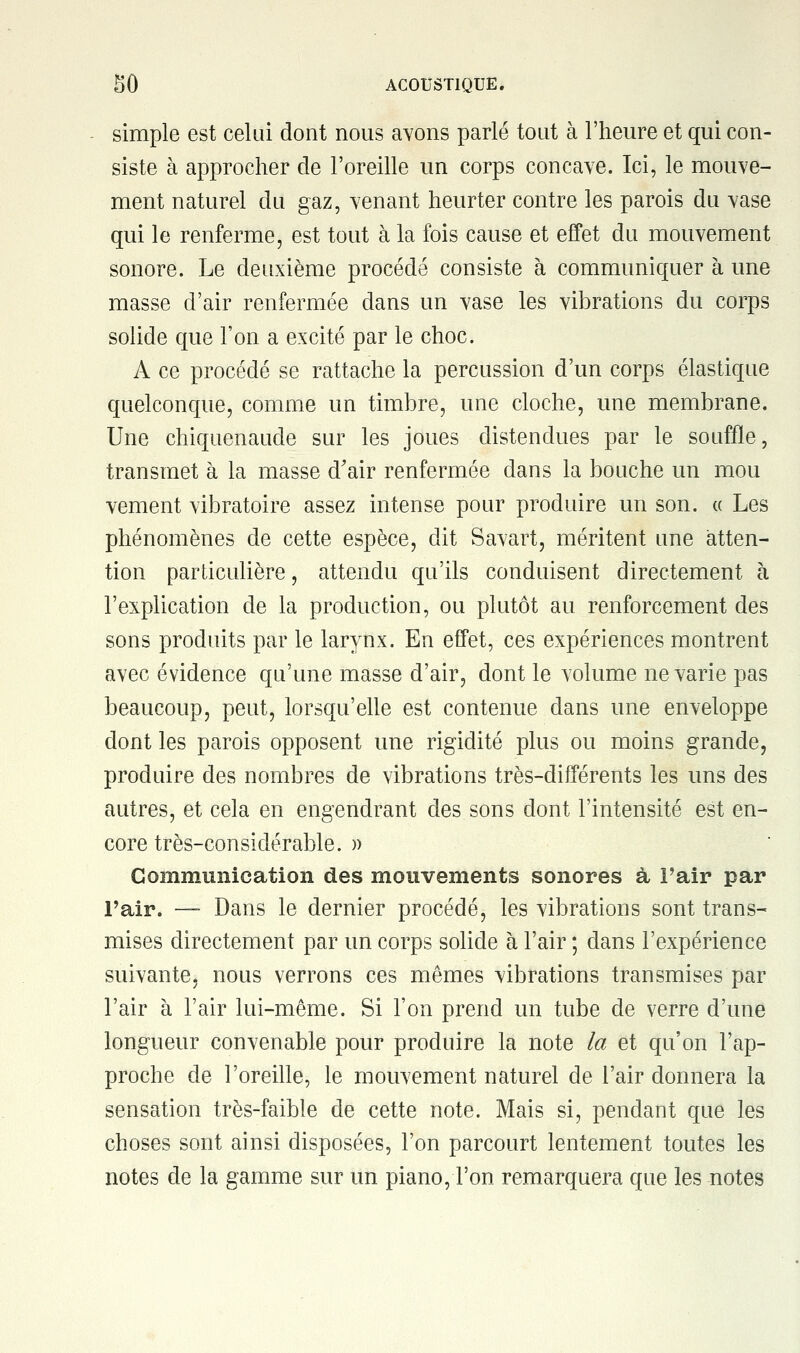 simple est celui dont nous avons parlé tout à l'heure et qui con- siste à approcher de l'oreille un corps concave. Ici, le mouve- ment naturel du gaz, venant heurter contre les parois du vase qui le renferme, est tout à la fois cause et effet du mouvement sonore. Le deuxième procédé consiste à communiquer à une masse d'air renfermée dans un vase les vibrations du corps solide que l'on a excité par le choc. A ce procédé se rattache la percussion d'un corps élastique quelconque, comme un timbre, une cloche, une membrane. Une chiquenaude sur les joues distendues par le souffle, transmet à la masse d'air renfermée dans la bouche un mou vement vibratoire assez intense pour produire un son. « Les phénomènes de cette espèce, dit Savart, méritent une atten- tion particulière, attendu qu'ils conduisent directement à l'explication de la production, ou plutôt au renforcement des sons produits par le larynx. En effet, ces expériences montrent avec évidence qu'une masse d'air, dont le volume ne varie pas beaucoup, peut, lorsqu'elle est contenue dans une enveloppe dont les parois opposent une rigidité plus ou moins grande, produire des nombres de vibrations très-différents les uns des autres, et cela en engendrant des sons dont l'intensité est en- core très-considérable. » Communication des mouvements sonores à l'air par l'air. —- Dans le dernier procédé, les vibrations sont trans- mises directement par un corps solide à l'air ; dans l'expérience suivante, nous verrons ces mêmes vibrations transmises par l'air à l'air lui-même. Si l'on prend un tube de verre d'une longueur convenable pour produire la note la et qu'on l'ap- proche de l'oreille, le mouvement naturel de l'air donnera la sensation très-faible de cette note. Mais si, pendant que les choses sont ainsi disposées, l'on parcourt lentement toutes les notes de la gamme sur un piano, l'on remarquera que les notes