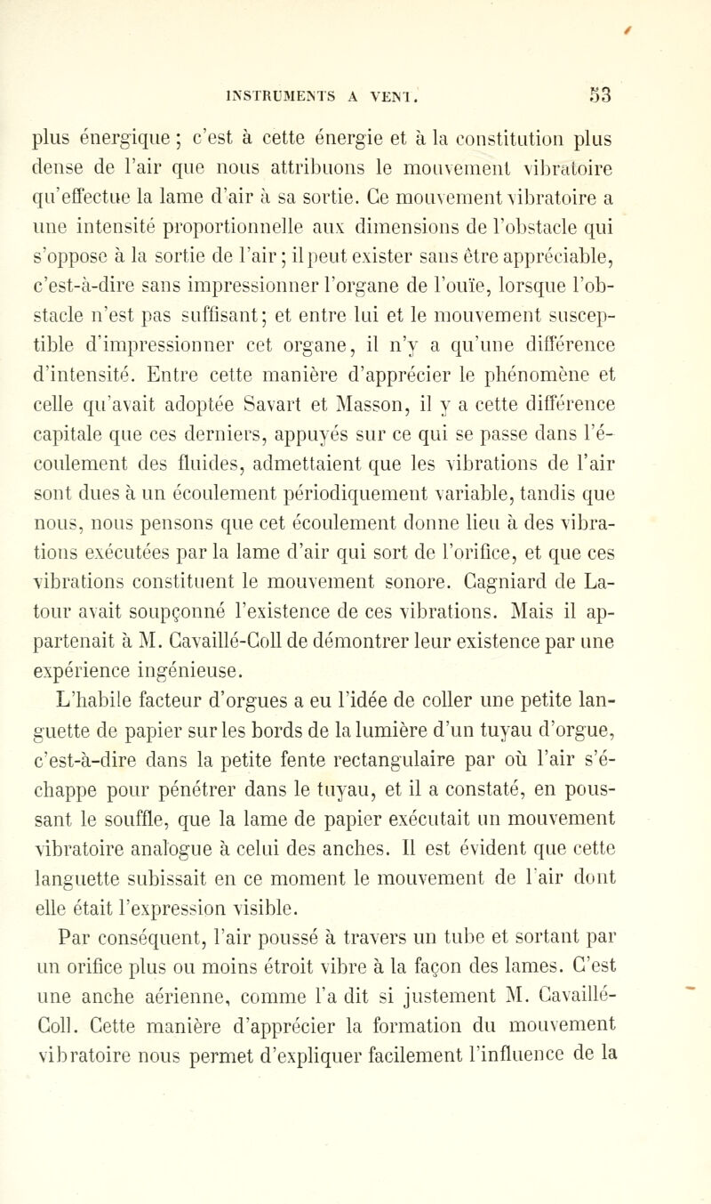 plus énergique ; c'est à cette énergie et à la constitution plus dense de l'air que nous attribuons le mouvement vibratoire qu'effectue la lame d'air à sa sortie. Ce mouvement vibratoire a une intensité proportionnelle aux dimensions de l'obstacle qui s'oppose à la sortie de l'air ; il peut exister sans être appréciable, c'est-à-dire sans impressionner l'organe de l'ouïe, lorsque l'ob- stacle n'est pas suffisant; et entre lui et le mouvement suscep- tible d'impressionner cet organe, il n'y a qu'une différence d'intensité. Entre cette manière d'apprécier le phénomène et celle qu'avait adoptée Savart et Masson, il y a cette différence capitale que ces derniers, appuyés sur ce qui se passe clans l'é- coulement des fluides, admettaient que les vibrations de l'air sont dues à un écoulement périodiquement variable, tandis que nous, nous pensons que cet écoulement donne lieu à des vibra- tions exécutées par la lame d'air qui sort de l'orifice, et que ces vibrations constituent le mouvement sonore. Gagniard de La- tour avait soupçonné l'existence de ces vibrations. Mais il ap- partenait à M. Gavaillé-Goll de démontrer leur existence par une expérience ingénieuse. L'habile facteur d'orgues a eu l'idée de coller une petite lan- guette de papier sur les bords de la lumière d'un tuyau d'orgue, c'est-à-dire dans la petite fente rectangulaire par où l'air s'é- chappe pour pénétrer dans le tuyau, et il a constaté, en pous- sant le souffle, que la lame de papier exécutait un mouvement vibratoire analogue à celui des anches. Il est évident que cette languette subissait en ce moment le mouvement de l'air dont elle était l'expression visible. Par conséquent, l'air poussé à travers un tube et sortant par un orifice plus ou moins étroit vibre à la façon des lames. C'est une anche aérienne, comme l'a dit si justement M. Cavaillé- Coll. Cette manière d'apprécier la formation du mouvement vibratoire nous permet d'expliquer facilement l'influence de la