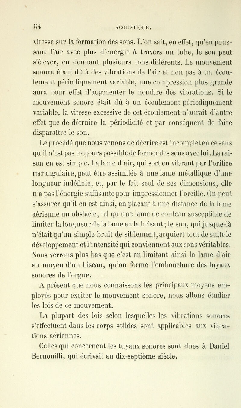 vitesse sur la formation des sons. L'on sait, en effet, qu'en pous- sant l'air avec plus d'énergie à travers un tube, le son peut s'élever, en donnant plusieurs tons différents. Le mouvement sonore étant dû à des vibrations de l'air et non pas à un écou- lement périodiquement variable, une compression plus grande aura pour effet d'augmenter le nombre des vibrations. Si le mouvement sonore était dû à un écoulement périodiquement variable, la vitesse excessive de cet écoulement n'aurait d'autre effet que de détruire la périodicité et par conséquent de faire disparaître le son. Le procédé que nous venons de décrire est incomplet en ce sens qu'il n'est pas toujours possible de former des sons avec lui. La rai- son en est simple. La lame d'air, qui sort en vibrant par l'orifice rectangulaire, peut être assimilée à une lame métallique d'une longueur indéfinie, et, par le fait seul de ses dimensions, elle n'a pas l'énergie suffisante pour impressionner l'oreille. On peut s'assurer qu'il en est ainsi, en plaçant à une distance de la lame aérienne un obstacle, tel qu'une lame de couteau susceptible de limiter la longueur de la lame en la brisant ; le son, qui j usque-là n'était qu'un simple bruit de sifflement, acquiert tout de suite le développement et l'intensité qui conviennent aux sons véritables. Nous verrons plus bas que c'est en limitant ainsi la lame d'air au moyen d'un biseau, qu'on forme l'embouchure des tuyaux sonores de l'orgue. A présent que nous connaissons les principaux moyens em- ployés pour exciter le mouvement sonore, nous allons étudier les lois de ce mouvement. La plupart des lois selon lesquelles les vibrations sonores s'effectuent dans les corps solides sont applicables aux vibra- tions aériennes. Celles qui concernent les tuyaux sonores sont dues à Daniel Bernouilli, qui écrivait au dix-septième siècle.