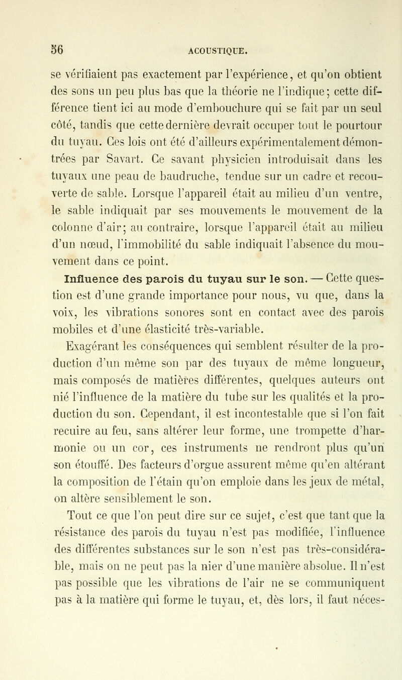 se vérifiaient pas exactement par l'expérience, et qu'on obtient des sons un peu plus bas que la théorie ne l'indique; cette dif- férence tient ici au mode d'embouchure qui se fait par un seul côté, tandis que cette dernière devrait occuper tout le pourtour du tuyau. Ces lois ont été d'ailleurs expérimentalement démon- trées par Savart. Ce savant physicien introduisait dans les tuyaux une peau de baudruche, tendue sur un cadre et recou- verte de sable. Lorsque l'appareil était au milieu d'un ventre, le sable indiquait par ses mouvements le mouvement de la colonne d'air; au contraire, lorsque l'appareil était au milieu d'un nœud, l'immobilité du sable indiquait l'absence du mou- vement dans ce point. Influence des parois du tuyau sur le son. — Cette ques- tion est d'une grande importance pour nous, vu que, dans la voix, les vibrations sonores sont en contact avec des parois mobiles et d'une élasticité très-variable. Exagérant les conséquences qui semblent résulter de la pro- duction d'un même son par des tuyaux de même longueur, mais composés de matières différentes, quelques auteurs ont nié l'influence de la matière du tube sur les qualités efc la pro- duction du son. Cependant, il est incontestable que si l'on fait recuire au feu, sans altérer leur forme, une trompette d'har- monie ou un cor, ces instruments ne rendront plus qu'un son étouffé. Des facteurs d'orgue assurent même qu'en altérant la composition de l'étain qu'on emploie dans les jeux de métal, on altère sensiblement le son. Tout ce que l'on peut dire sur ce sujet, c'est que tant que la résistance des parois du tuyau n'est pas modifiée, l'influence des différentes substances sur le son n'est pas très-considéra- ble, mais on ne peut pas la nier d'une manière absolue. Il n'est pas possible que les vibrations de l'air ne se communiquent pas à la matière qui forme le tuyau, et, dès lors, il faut néces-