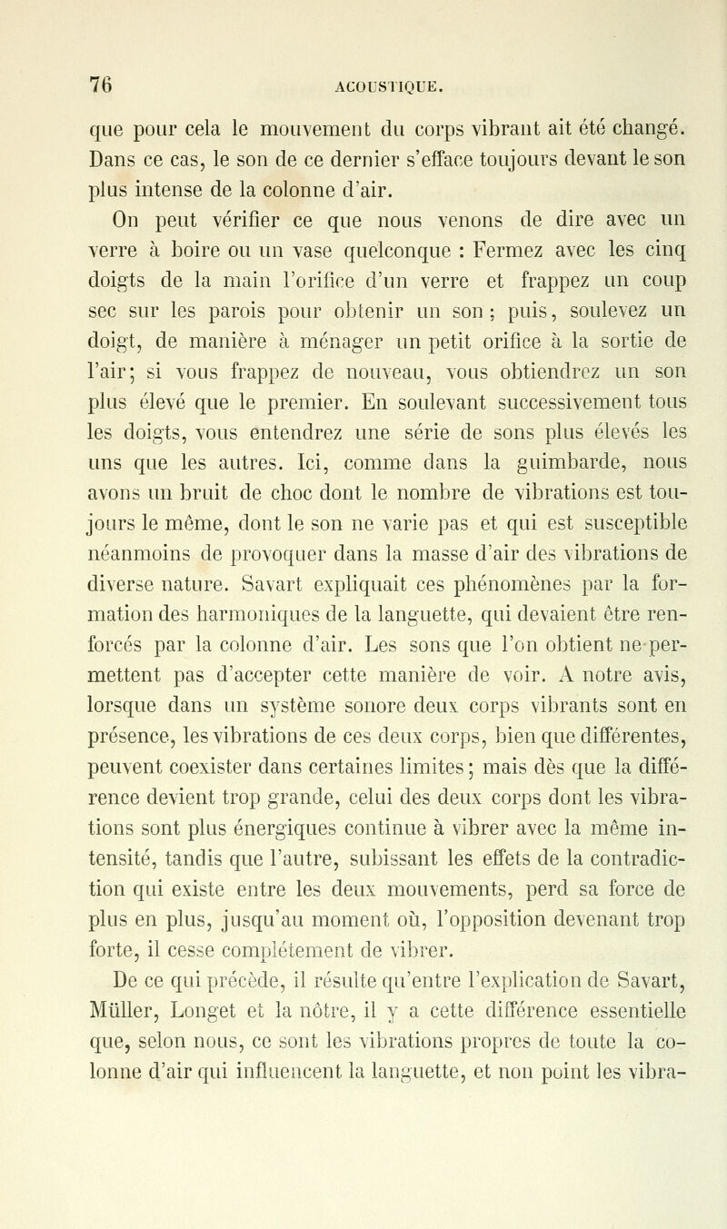 que pour cela le mouvement du corps vibrant ait été changé. Dans ce cas, le son de ce dernier s'efface toujours devant le son plus intense de la colonne d'air. On peut vérifier ce que nous venons de dire avec un verre à boire ou un vase quelconque : Fermez avec les cinq doigts de la main l'orifice d'un verre et frappez un coup sec sur les parois pour obtenir un son; puis, soulevez un doigt, de manière à ménager un petit orifice à la sortie de l'air; si vous frappez de nouveau, vous obtiendrez un son plus élevé que le premier. En soulevant successivement tous les doigts, vous entendrez une série de sons plus élevés les uns que les autres. Ici, comme dans la guimbarde, nous avons un bruit de choc dont le nombre de vibrations est tou- jours le même, dont le son ne varie pas et qui est susceptible néanmoins de provoquer dans la masse d'air des vibrations de diverse nature. Savart expliquait ces phénomènes par la for- mation des harmoniques de la languette, qui devaient être ren- forcés par la colonne d'air. Les sons que l'on obtient ne-per- mettent pas d'accepter cette manière de voir. A notre avis, lorsque dans un système sonore deux corps vibrants sont en présence, les vibrations de ces deux corps, bien que différentes, peuvent coexister dans certaines limites ; mais dès que la diffé- rence devient trop grande, celui des deux corps dont les vibra- tions sont plus énergiques continue à vibrer avec la même in- tensité, tandis que l'autre, subissant les effets de la contradic- tion qui existe entre les deux mouvements, perd sa force de plus en plus, jusqu'au moment où, l'opposition devenant trop forte, il cesse complètement de vibrer. De ce qui précède, il résulte qu'entre l'explication de Savart, Millier, Longet et la nôtre, il y a cette différence essentielle que, selon nous, ce sont les vibrations propres de toute la co- lonne d'air qui influencent la languette, et non point les vibra-