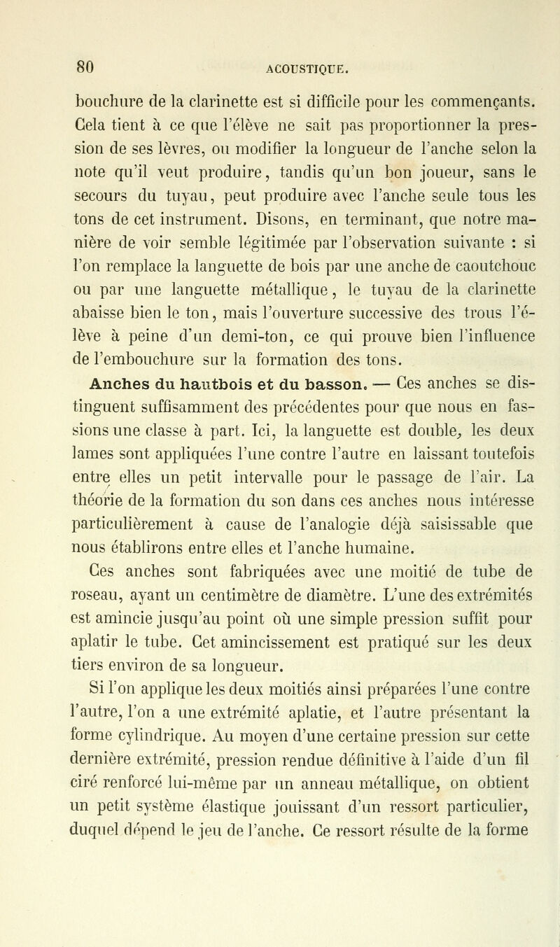 bouchure de la clarinette est si difficile pour les commençants. Gela tient à ce que l'élève ne sait pas proportionner la pres- sion de ses lèvres, ou modifier la longueur de l'anche selon la note qu'il veut produire, tandis qu'un bon joueur, sans le secours du tuyau, peut produire avec l'anche seule tous les tons de cet instrument. Disons, en terminant, que notre ma- nière de voir semble légitimée par l'observation suivante : si l'on remplace la languette de bois par une anche de caoutchouc ou par une languette métallique, le tuyau de la clarinette abaisse bien le ton, mais l'ouverture successive des trous l'é- lève à peine d'un demi-ton, ce qui prouve bien l'influence de l'embouchure sur la formation des tons. Anches du hautbois et du basson, ■— Ces anches se dis- tinguent suffisamment des précédentes pour que nous en fas- sions une classe à part. Ici, la languette est double, les deux lames sont appliquées l'une contre l'autre en laissant toutefois entre elles un petit intervalle pour le passage de l'air. La théorie de la formation du son dans ces anches nous intéresse particulièrement à cause de l'analogie déjà saisissable que nous établirons entre elles et l'anche humaine. Ces anches sont fabriquées avec une moitié de tube de roseau, ayant un centimètre de diamètre. L'une des extrémités est amincie jusqu'au point où une simple pression suffit pour aplatir le tube. Cet amincissement est pratiqué sur les deux tiers environ de sa longueur. Si l'on applique les deux moitiés ainsi préparées l'une contre l'autre, l'on a une extrémité aplatie, et l'autre présentant la forme cylindrique. Au moyen d'une certaine pression sur cette dernière extrémité, pression rendue définitive à l'aide d'un fil ciré renforcé lui-même par un anneau métallique, on obtient un petit système élastique jouissant d'un ressort particulier, duquel dépend le jeu de l'anche. Ce ressort résulte de la forme