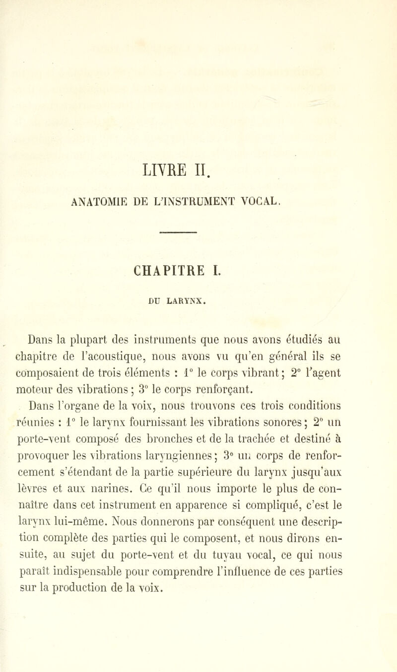 LIYRE II. ANAT0M1E DE L'INSTRUMENT VOCAL CHAPITRE I. DU LARYNX. Dans la plupart des instruments que nous avons étudiés au chapitre de l'acoustique, nous avons vu qu'en général ils se composaient de trois éléments : 1° le corps vibrant; 2° l'agent moteur des vibrations ; 3° le corps renforçant. Dans l'organe de la voix, nous trouvons ces trois conditions réunies : 1° le larynx fournissant les vibrations sonores ; 2° un porte-vent composé des bronches et de la trachée et destiné à provoquer les vibrations laryngiennes ; 3° un corps de renfor- cement s'étendant de la partie supérieure du larynx jusqu'aux lèvres et aux narines. Ce qu'il nous importe le plus de con- naître dans cet instrument en apparence si compliqué, c'est le larynx lui-même. Nous donnerons par conséquent une descrip- tion complète des parties qui le composent, et nous dirons en- suite, au sujet du porte-vent et du tuyau vocal, ce qui nous paraît indispensable pour comprendre l'influence de ces parties sur la production de la voix.