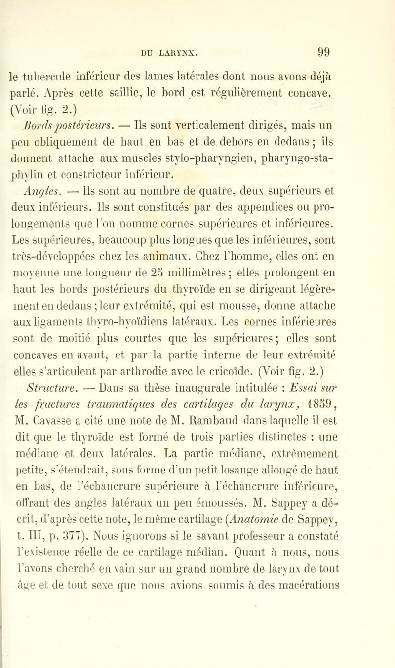 le tubercule inférieur des lames latérales dont nous avons déjà parlé. Après cette saillie, le bord est régulièrement concave. (Voir flg. 2.) Bords postérieurs, — Ils sont verticalement dirigés, mais un peu obliquement de haut en bas et de dehors en dedans ; ils donnent attache aux muscles stylo-pharyngien, pharyngo-sta- phylin et constricteur inférieur. Angles. — Ils sont au nombre de quatre, deux supérieurs et deux inférieurs. Ils sont constitués par des appendices ou pro- longements que l'on nomme cornes supérieures et inférieures. Les supérieures, beaucoup plus longues que les inférieures, sont très-développées chez les animaux. Chez l'homme, elles ont en moyenne une longueur de 25 millimètres ; elles prolongent en haut les bords postérieurs du thyroïde en se dirigeant légère- ment en dedans ; leur extrémité, qui est mousse, donne attache aux ligaments thyro-hyoïdiens latéraux. Les cornes inférieures sont de moitié plus courtes que les supérieures ; elles sont concaves en avant, et par la partie interne de leur extrémité elles s'articulent par arthrodie avec le cricoïde. (Voir fig. 2.) Structure. — Dans sa thèse inaugurale intitulée : Essai sur les fractures traumatiqaes des cartilages du larynx, 1859, M. Gavasse a cité une note de M. Rambaud dans laquelle il est dit que le thyroïde est formé de trois parties distinctes : une médiane et deux latérales. La partie médiane, extrêmement petite, s'étendrait, sous forme d'un petit losange allongé de haut en bas, de l'échancrure supérieure à réchancrure inférieure, offrant des angles latéraux un peu émoussés. M. Sappey a dé- crit, d'après cette note, le même cartilage (Anatomie de Sappey, t. III, p. 377). Nous ignorons si le savant professeur a constaté l'existence réelle de ce cartilage médian. Quant à nous, nous l'avons cherché en vain sur un grand nombre de larynx de tout âge et de tout sexe que nous avions soumis à des macérations