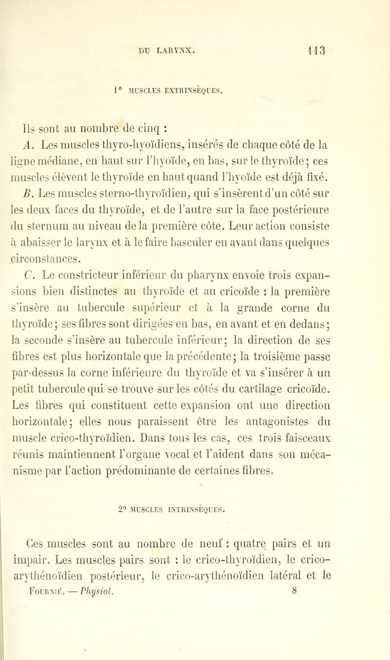 1° MUSCLES EXTRINSEQUES. Ils sont au nombre de cinq : A. Les muscles thyro-hyoïdiens, insérés de chaque côté de la ligne médiane, en haut sur l'hyoïde, en bas, sur le thyroïde ; ces muscles élèvent le thyroïde en haut quand l'hyoïde est déjà fixé. B. Les muscles sterno-thyroïdien, qui s'insèrent d'un côté sur les deux faces du thyroïde, et de l'autre sur la face postérieure du sternum au niveau delà première côte. Leur action consiste h abaisser le larynx et à le faire basculer en avant dans quelques circonstances. C. Le constricteur inférieur du pharynx envoie trois expan- sions bien distinctes au thyroïde et au cricoïde : la première s'insère au tubercule supérieur et à la grande corne du thyroïde ; ses fibres sont dirigées en bas, en avant et en dedans ; la seconde s'insère au tubercule inférieur ; la direction de ses fibres est plus horizontale que la précédente ; la troisième passe par-dessus la corne inférieure du thyroïde et va s'insérer à un petit tubercule qui se trouve sur les côtés du cartilage cricoïde. Les fibres qui constituent cette expansion ont une direction horizontale; elles nous paraissent être les antagonistes du muscle crico-thyroïdien. Dans tous les cas, ces trois faisceaux réunis maintiennent l'organe vocal et l'aident dans son méca- nisme par Faction prédominante de certaines fibres. 2° MUSCLES INTRINSÈQUES. Ces muscles sont au nombre de neuf : quatre pairs et un impair. Les muscles pairs sont : le crico-thyroïdien, le crico- arythénoïdien postérieur, le crico-arythénoïdien latéral et le Fournie. — Physiol. 8