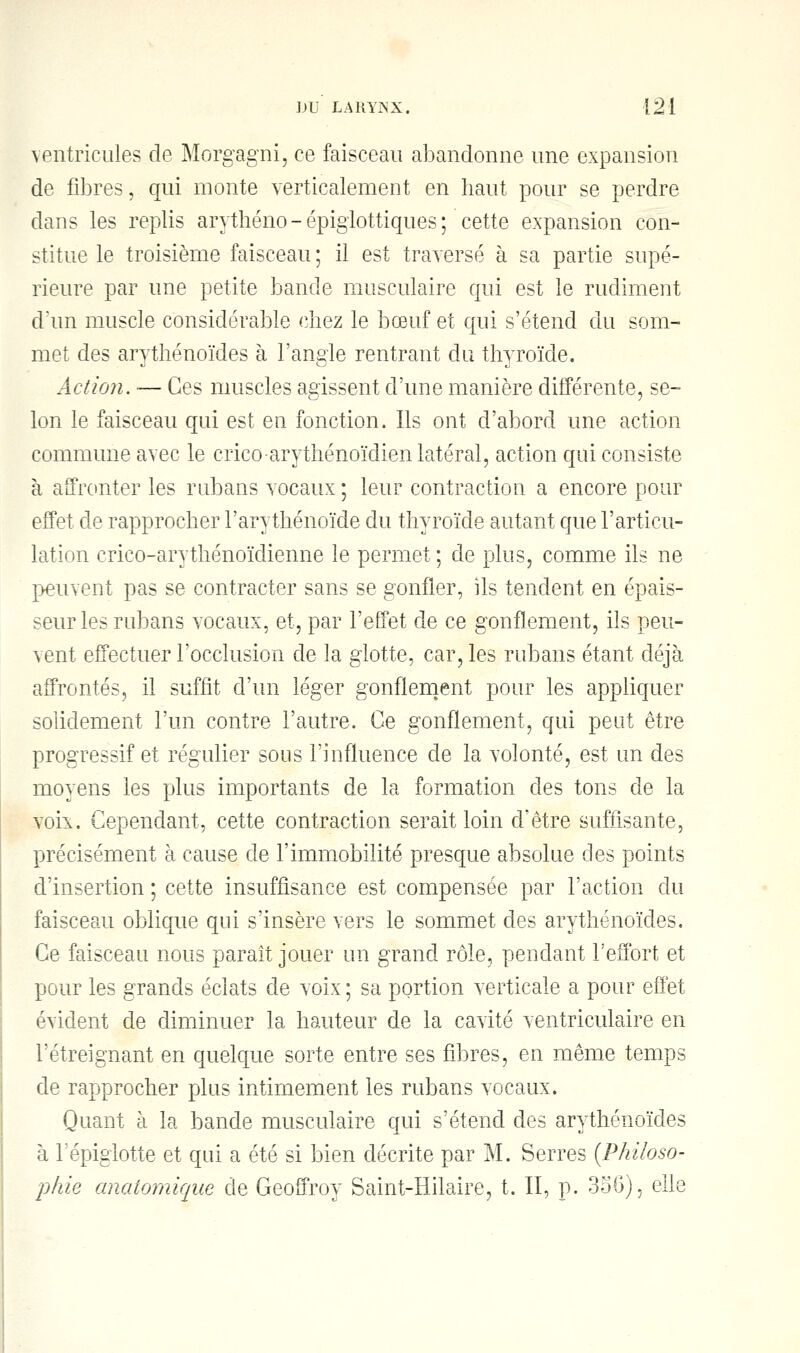 ventricules de Morgagni, ce faisceau abandonne une expansion de fibres, qui monte verticalement en haut pour se perdre dans les replis arythéno - épiglottiques ; cette expansion con- stitue le troisième faisceau ; il est traversé à sa partie supé- rieure par une petite bande musculaire qui est le rudiment d'un muscle considérable chez le bœuf et qui s'étend du som- met des arythénoïdes à l'angle rentrant du thyroïde. Action. — Ces muscles agissent d'une manière différente, se- lon le faisceau qui est en fonction. Ils ont d'abord une action commune avec le crico-arythénoïdien latéral, action qui consiste à affronter les rubans vocaux ; leur contraction a encore pour effet de rapprocher l'arythénoïde du thyroïde autant que l'articu- lation crico-arythénoïdienne le permet ; de plus, comme ils ne peuvent pas se contracter sans se gonfler, ils tendent en épais- seur les rubans vocaux, et, par l'effet de ce gonflement, ils peu- vent effectuer l'occlusion de la glotte, car, les rubans étant déjà affrontés, il suffit d'un léger gonflement pour les appliquer solidement l'un contre l'autre. Ce gonflement, qui peut être progressif et régulier sous l'influence de la volonté, est un des moyens les plus importants de la formation des tons de la voix. Cependant, cette contraction serait loin d'être suffisante, précisément à cause de l'immobilité presque absolue des points d'insertion ; cette insuffisance est compensée par l'action du faisceau oblique qui s'insère vers le sommet des arythénoïdes. Ce faisceau nous paraît jouer un grand rôle, pendant l'effort et pour les grands éclats de voix ; sa portion verticale a pour effet évident de diminuer la hauteur de la cavité ventriculaire en Tétreignant en quelque sorte entre ses fibres, en même temps de rapprocher plus intimement les rubans vocaux. Quant à la bande musculaire qui s'étend des arythénoïdes à l'épiglotte et qui a été si bien décrite par M. Serres (Philoso- phie anatomique de Geoffroy Saint-Hilaire, t. II, p. 3o6), elle