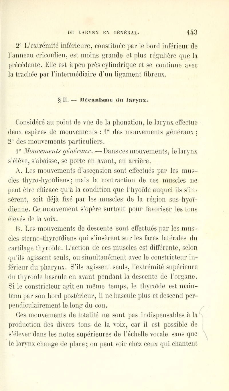 2° L'extrémité inférieure, constituée par le bord inférieur de l'anneau cricoïdien, est moins grande et plus régulière que la précédente. Elle est à peu près cylindrique et se continue avec la trachée par l'intermédiaire d'un ligament fibreux. § II. — Mécanisme «in larynx. Considéré au point de vue de la phonation, le larynx effectue deux espèces de mouvements : 1° des mouvements généraux ; 2° des mouvements particuliers. 1° Mouvements généraux. —Dans ces mouvements, le larynx s'élève, s'abaisse, se porte en avant, en arrière. A, Les mouvements d'ascension sont effectués par les mus- cles thyro-hyoïdiens ; mais la contraction de ces muscles ne peut être efficace qu'à la condition que l'hyoïde auquel ils s'in- sèrent, soit déjà fixé par les muscles de la région sus-hyoï- dienne. Ce mouvement s'opère surtout pour favoriser les tons élevés de la voix. B. Les mouvements de descente sont effectués par les mus- cles sterno-thyroïdiens qui s'insèrent sur les faces latérales du cartilage thyroïde. L'action de ces muscles est différente, selon qu'ils agissent seuls, ou simultanément avec le constricteur in- férieur du pharynx. S'ils agissent seuls, l'extrémité supérieure du thyroïde bascule en avant pendant la descente de l'organe. Si le constricteur agit en même temps, le thyroïde est main- tenu par son bord postérieur, il ne bascule plus et descend per- pendiculairement le long du cou. Ces mouvements de totalité ne sont pas indispensables à la production des divers tons de la voix, car il est possible de s'élever dans les notes supérieures de l'échelle vocale sans que le larynx change de place ; on peut voir chez ceux qui chantent