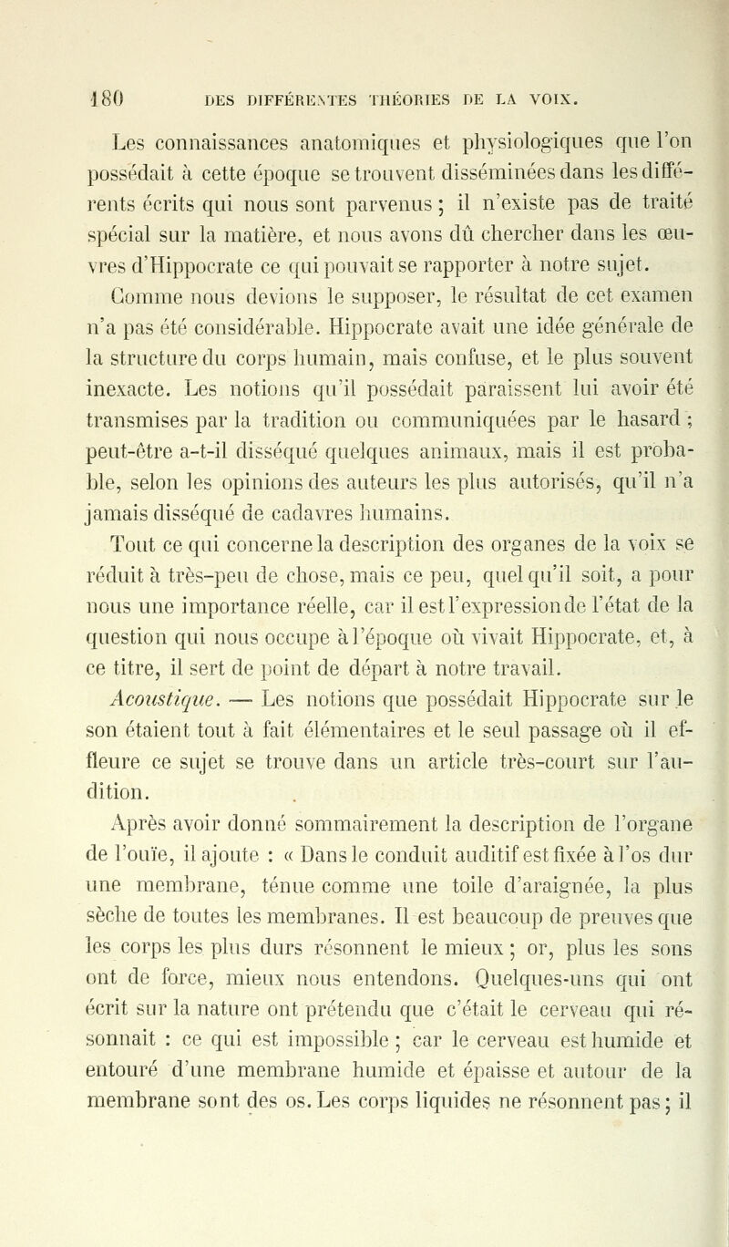 Les connaissances anatomiques et physiologiques que l'on possédait à cette époque se trouvent disséminées dans les diffé- rents écrits qui nous sont parvenus ; il n'existe pas de traité spécial sur la matière, et nous avons dû chercher dans les oeu- vres d'Hippocrate ce qui pouvait se rapporter à notre sujet. Gomme nous devions le supposer, le résultat de cet examen n'a pas été considérable. Hippocrate avait une idée générale de la structure du corps humain, mais confuse, et le plus souvent inexacte. Les notions qu'il possédait paraissent lui avoir été transmises par la tradition ou communiquées par le hasard ; peut-être a-t-il disséqué quelques animaux, mais il est proba- ble, selon les opinions des auteurs les plus autorisés, qu'il n'a jamais disséqué de cadavres humains. Tout ce qui concerne la description des organes de la voix se réduit à très-peu de chose, mais ce peu, quel qu'il soit, a pour nous une importance réelle, car il est l'expression de l'état de la question qui nous occupe à l'époque où vivait Hippocrate, et, à ce titre, il sert de point de départ à notre travail. Acoustique. —- Les notions que possédait Hippocrate sur le son étaient tout à fait élémentaires et le seul passage où il ef- fleure ce sujet se trouve dans un article très-court sur l'au- dition. Après avoir donné sommairement la description de l'organe de l'ouïe, il ajoute : « Dans le conduit auditif est fixée à l'os dur une membrane, ténue comme une toile d'araignée, la plus sèche de toutes les membranes. Il est beaucoup de preuves que les corps les plus durs résonnent le mieux ; or, plus les sons ont de force, mieux nous entendons. Quelques-uns qui ont écrit sur la nature ont prétendu que c'était le cerveau qui ré- sonnait : ce qui est impossible ; car le cerveau est humide et entouré d'une membrane humide et épaisse et autour de la membrane sont des os. Les corps liquides ne résonnent pas ; il