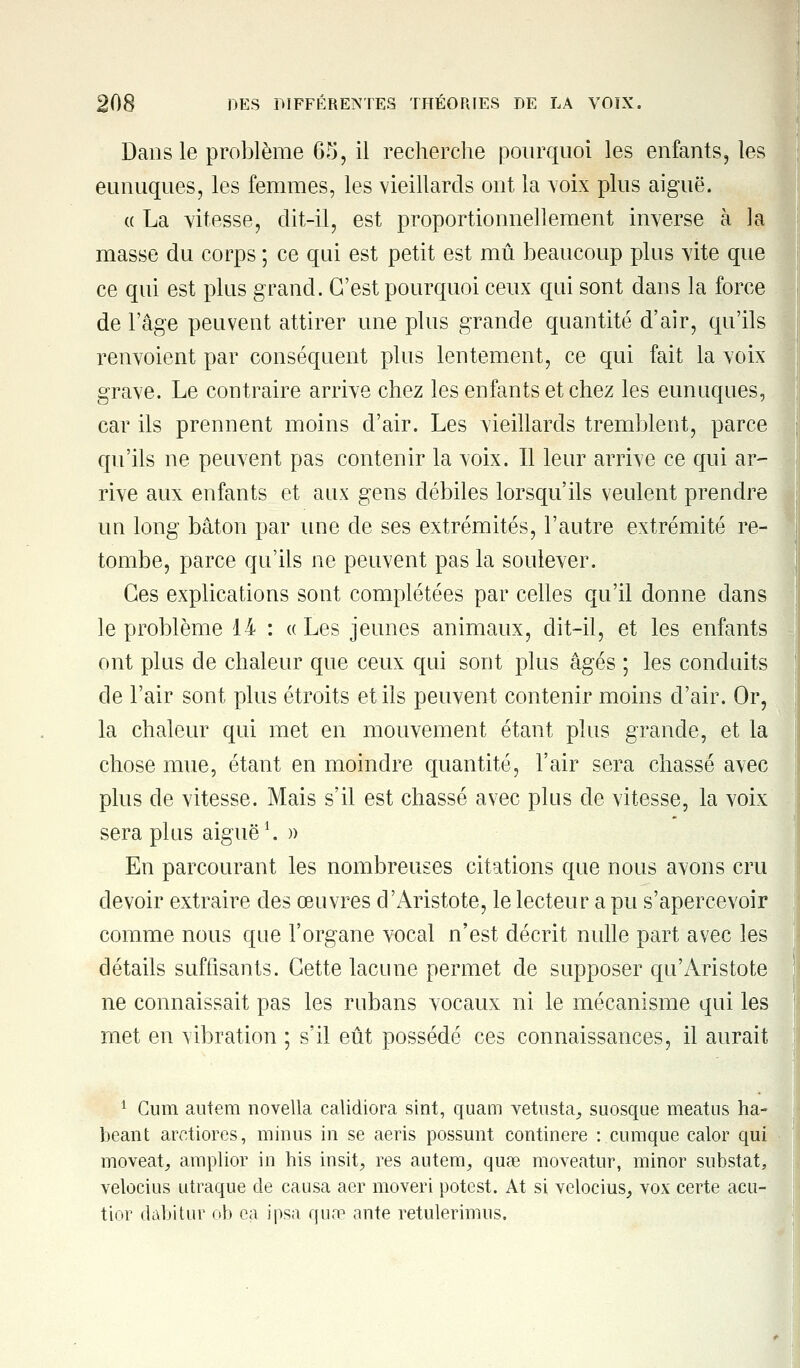 Dans le problème 65, il recherche pourquoi les enfants, les eunuques, les femmes, les vieillards ont la voix plus aiguë. « La vitesse, dit-il, est proportionnellement inverse à la masse du corps ; ce qui est petit est mû beaucoup plus vite que ce qui est plus grand. C'est pourquoi ceux qui sont dans la force de l'âge peuvent attirer une plus grande quantité d'air, qu'ils renvoient par conséquent plus lentement, ce qui fait la voix grave. Le contraire arrive chez les enfants et chez les eunuques, car ils prennent moins d'air. Les vieillards tremblent, parce qu'ils ne peuvent pas contenir la voix. Il leur arrive ce qui ar- rive aux enfants et aux gens débiles lorsqu'ils veulent prendre un long bâton par une de ses extrémités, l'autre extrémité re- tombe, parce qu'ils ne peuvent pas la soulever. Ces explications sont complétées par celles qu'il donne dans le problème 14 : «Les jeunes animaux, dit-il, et les enfants ont plus de chaleur que ceux qui sont plus âgés ; les conduits de l'air sont plus étroits et ils peuvent contenir moins d'air. Or, la chaleur qui met en mouvement étant plus grande, et la chose mue, étant en moindre quantité, l'air sera chassé avec plus de vitesse. Mais s'il est chassé avec plus de vitesse, la voix sera plus aiguë1. » En parcourant les nombreuses citations que nous avons cru devoir extraire des œuvres d'Aristote, le lecteur a pu s'apercevoir comme nous que l'organe vocal n'est décrit nulle part avec les détails suffisants. Cette lacune permet de supposer qu'Àristote ne connaissait pas les rubans vocaux ni le mécanisme qui les met en vibration ; s'il eût possédé ces connaissances, il aurait 1 Cum autem novella calidiora sint, quam vetusta, suosque meatns ha- beant arctiores, minus in se aeris possunt continere : cumque calor qui moveatj amplior in his insit, res autem, quae moveatur, minor substat, velocius utraque de causa aer moveri potest. At si velocius, vox certe acu- tio-r dabitur ob ea ipsa qua? ante retulerimus.