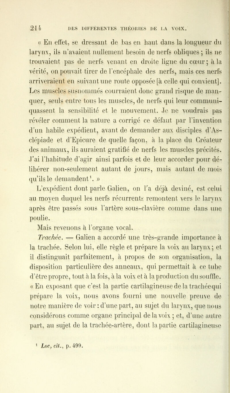 <( En effet, se dressant de bas en haut dans la longueur du larynx, ils n'avaient nullement besoin de nerfs obliques ; ils ne trouvaient pas de nerfs venant en droite ligne du cœur ; à la vérité, on pouvait tirer de l'encéphale des nerfs, mais ces nerfs arriveraient en suivant une route opposée [à celle qui convient]. Les muscles susnommés courraient donc grand risque de man- quer, seuls entre tous les muscles, de nerfs qui leur communi- quassent la sensibilité et le mouvement. Je ne voudrais pas révéler comment la nature a corrigé ce défaut par l'invention d'un habile expédient, avant de demander aux disciples d'As- clépiade et d'Epicure de quelle façon, à la place du Créateur des animaux, ils auraient gratifié de nerfs les muscles précités. J'ai l'habitude d'agir ainsi parfois et de leur accorder pour dé- libérer non-seulement autant de jours, mais autant de mois qu'ils le demandent1. » L'expédient dont parle Galien, on Ta déjà deviné, est celui au moyen duquel les nerfs récurrents remontent vers le larynx après être passés sous l'artère sous-clavière comme dans une poulie. Mais revenons à l'organe vocal. Trachée. — Galien a accordé une très-grande importance à la trachée. Selon lui, elle règle et prépare la voix au larynx; et il distinguait parfaitement, à propos de son organisation, la disposition particulière des anneaux, qui permettait à ce tube d'être propre, tout à la fois, à la voix et à la production du souffle. « En exposant que c'est la partie cartilagineuse de la trachée qui prépare la voix, nous avons fourni une nouvelle preuve de notre manière de voir : d'une part, au sujet du larynx, que nous considérons comme organe principal de la voix ; et, d'une autre part, au sujet de la trachée-artère, dont la partie cartilagineuse