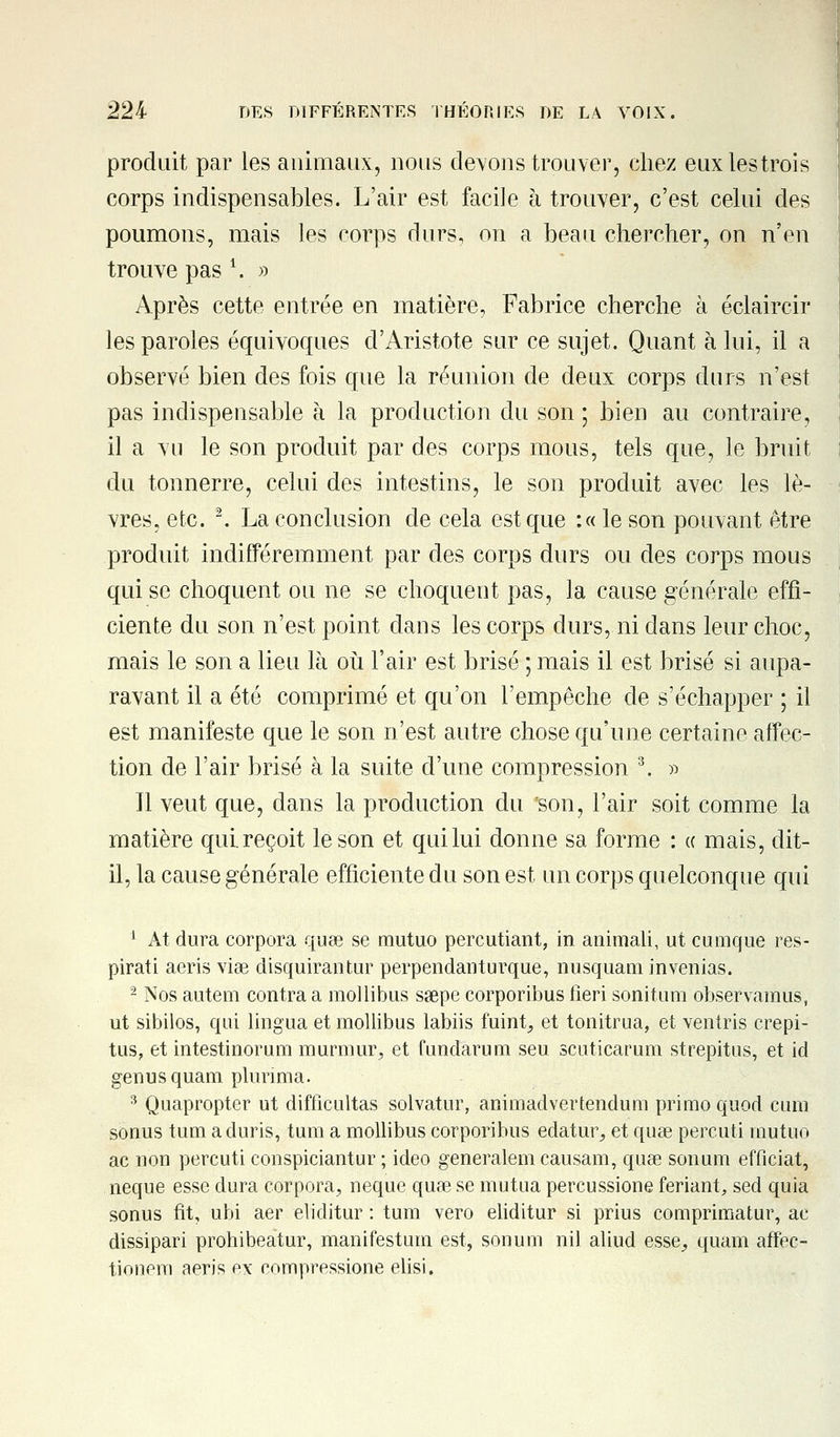 produit par les animaux, nous devons trouver, chez euxlestrois corps indispensables. L'air est facile à trouver, c'est celui des poumons, mais les corps durs, on a beau chercher, on n'en trouve pas 1. » Après cette entrée en matière, Fabrice cherche à éclaircir les paroles équivoques d'Aristote sur ce sujet. Quant à lui, il a observé bien des fois que la réunion de deux corps durs n'est pas indispensable à la production du son ; bien au contraire, il a vu le son produit par des corps mous, tels que, le bruit du tonnerre, celui des intestins, le son produit avec les lè- vres, etc. 2. La conclusion de cela est que :« le son pouvant être produit indifféremment par des corps durs ou des corps mous qui se choquent ou ne se choquent pas, la cause générale effi- ciente du son n'est point dans les corps durs, ni dans leur choc, mais le son a lieu là où l'air est brisé ; mais il est brisé si aupa- ravant il a été comprimé et qu'on l'empêche de s'échapper ; il est manifeste que le son n'est autre chose qu'une certaine affec- tion de l'air brisé à la suite d'une compression 3. » Il veut que, dans la production du son, l'air soit comme la matière qui. reçoit le son et qui lui donne sa forme : « mais, dit- il, la cause générale efficiente du son est un corps quelconque qui 1 At dura corpora quae se mutuo percutiant, in animali, ut cumque res- pirati aeris viae disquirantur perpendanturque, nusquam invenias. - Nos autem contra a mollibus saepe corporibus fieri sonitum observaraus, ut sibilos, qui lingua et mollibus labiis fuint, et tonitrua, et ventris crepi- tus? et intestinorum murniur, et ùindarum seu scuticarum strepitus, et id genusquam plurima. 3 Quapropter ut difficultas solvatur, animadvertendura primo quod cum sonus tum aduris, tum a mollibus corporibus edatur, et quae perçut! mutuo ac non percuti conspiciantur ; ideo generalem causam, quae sonum efficiat, neque esse dura corpora, neque quae se mutua percussione feriant, sed quia sonus fit, ubi aer eliditur : tum vero eliditur si prius comprimatur, ac dissipari prohibeatur, manifestum est, sonum nil aliud esse, quam affec- tionera aeris ex compressione elisi.