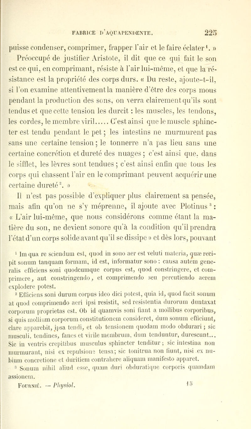 puisse condenser, comprimer, frapper l'air et le faire éclater1. » Préoccupé de justifier Aristote, il dit que ce qui fait le son est ce qui, en comprimant, résiste à l'air lui-même, et que la ré- sistance est la propriété des corps durs. « Du reste, ajoute-t-il, si l'on examine attentivement la manière d'être des corps mous pendant la production des sons, on verra clairement qu'ils sont tendus et que cette tension les durcit : les muscles, les tendons, les cordes, le membre viril C'est ainsi que le muscle sphinc- ter est tendu pendant le pet ; les intestins ne murmurent pas sans une certaine tension ; le tonnerre n'a pas lieu sans une certaine concrétion et dureté des nuages ; c'est ainsi que. dans le sifflet, les lèvres sont tendues ; c'est ainsi enfin que tous les corps qui chassent l'air en le comprimant peuvent acquérir une certaine dureté2. » Il n'est pas possible d'expliquer plus clairement sa pensée, mais afin qu'on ne s'y méprenne, il ajoute avec Plotinus 3 : « L'air lui-même, que nous considérons comme étant la ma- tière du son, ne devient sonore qu'à la condition qu'il prendra l'état d'un corps solide avant qu'il se dissipe » et dès lors, pouvant 1 Im qua re sciendum est, quod in sono aer est veluti materia, quag reci- pit sonum tanquam formam, id est, informatur sono : causa autem gene- ralis efficiens soni quodeumque corpus est, quod constringere, et com- primerez aut constringendo, et comprimendo seu percutiendo aerem explodere potest. - Efficiens soni durum corpus ideo dici potest, quia id, quod facit sonum at quod comprimendo aeri ipsi resistit, sed resistentia durorum duntaxat corporum proprietas est, Ob id quamvis soni fiant a mollibus corporibus, si quis mollium corporum constitutionem consideret, dum sonum efficiunt, clare apparebit, ipsa tendi, et ob tensionem quodam modo obdurari ; sic musculi, tendines, fanes et virile membrum, dum tenduntur, durescunt... Sic in ventris crepitibus musculus sphincter tenditur ; sic intestina non murmurant, nisi ex repulsione tensa; sic tonitrua non fiunt, nisiex nu- bium concretione et duritiem contraliere aliquam manifesto apparet. 3 Sonum nihil aliud esse, quam duri obduratique corporis quamdam assionem. Fournie. — Physiol. *$