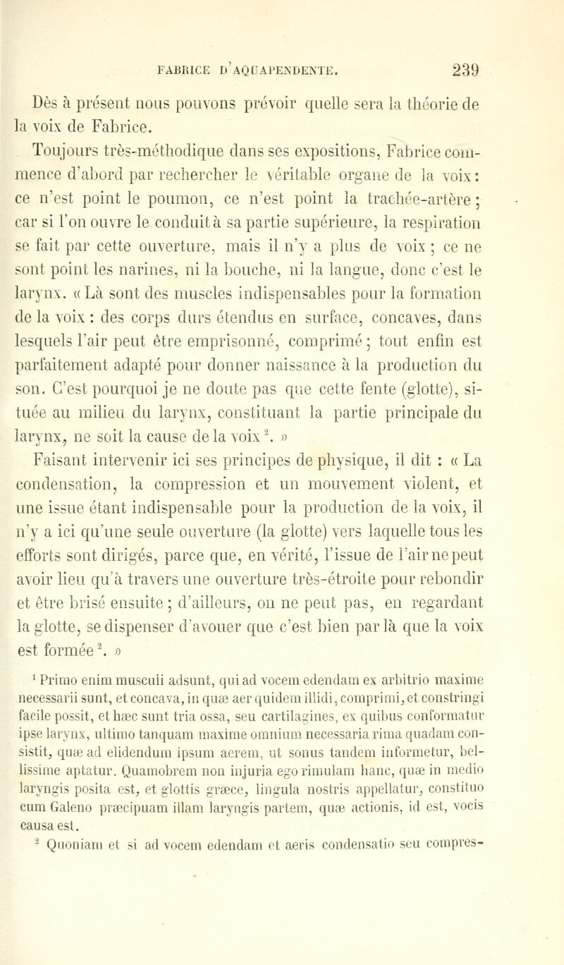 Dès à présent nous pouvons prévoir quelle sera la théorie de la voix de Fabrice. Toujours très-méthodique dans ses expositions, Fabrice com- mence d'abord par rechercher le véritable organe de la voix : ce n'est point le poumon, ce n'est point la trachée-artère ; car si l'on ouvre le conduit à sa partie supérieure, la respiration se fait par cette ouverture, mais il n'y a plus de voix ; ce ne sont point les narines, ni la bouche, ni la langue, donc c'est le larynx. «Là sont des muscles indispensables pour la formation de la voix : des corps durs étendus en surface, concaves, dans lesquels l'air peut être emprisonné, comprimé ; tout enfin est parfaitement adapté pour donner naissance à la production du son. C'est pourquoi je ne cloute pas que cette fente (glotte), si- tuée au milieu du larynx, constituant la partie principale du larynx., ne soit la cause de la voix2. » Faisant intervenir ici ses principes de physique, il dit : « La condensation, la compression et un mouvement violent, et une issue étant indispensable pour la production de la voix, il n'y a ici qu'une seule ouverture (la glotte) vers laquelle tous les efforts sont dirigés, parce que, en vérité, l'issue de l'air ne peut avoir lieu qu'à travers une ouverture très-étroite pour rebondir et être brisé ensuite ; d'ailleurs, on ne peut pas, en regardant la glotte, se dispenser d'avouer que c'est bien parla que la voix est formée2. » 1 Primo enim musculi adsunt, qui ad vocem edendam ex arbitrio maxime necessarii sunt, et concava, in quae aer quidem illidi, comprima et constringi facile possit, ethaec sunt tria ossa, seu cartilagines, ex quibus conformatur ipse larynx, ultime- tanquam maxime omnium necessaria rima quadam con- sistit, quae ad elidendum ipsum aerem. ut sonus tandem informetur, bel- lissime aptatur. Quamobrem non injuria egorimulam hanc, quae in medio laryngis posita est, et glottis graece, lingula nostris appellatur, constituo eum Galeno prsecipuam illam laryngis partem, quae actionis, id est, vocis causa est. 2 Ouoniam et si ad vocem edendam et aeris condensatio seu compres-