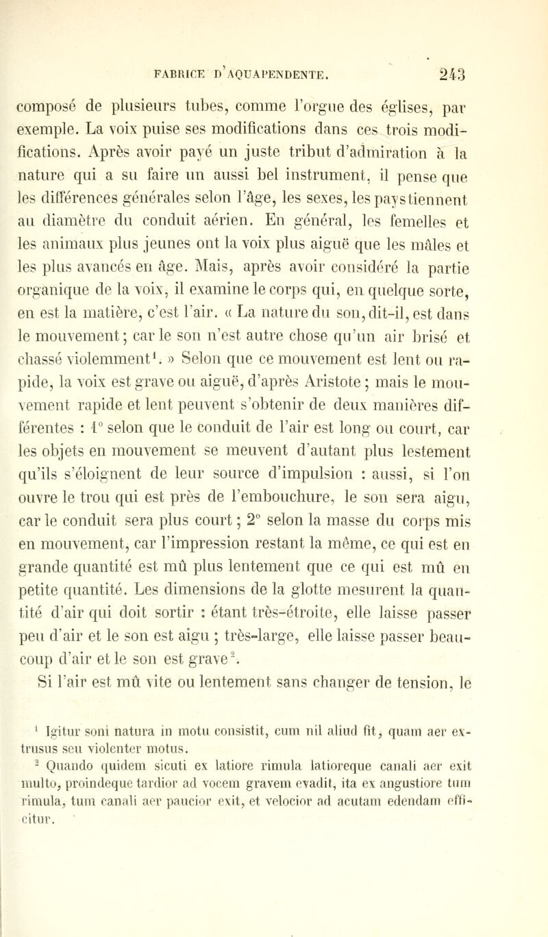 composé de plusieurs tubes, comme l'orgue des églises, par exemple. La voix puise ses modifications dans ces trois modi- fications. Après avoir payé un juste tribut d'admiration à la nature qui a su faire un aussi bel instrument, il pense que les différences générales selon l'âge, les sexes, les pays tiennent au diamètre du conduit aérien. En général, les femelles et les animaux plus jeunes ont la voix plus aiguë que les mâles et les plus avancés en âge. Mais, après avoir considéré la partie organique de la voix, il examine le corps qui, en quelque sorte, en est la matière, c'est l'air. « La nature du son, dit-il, est dans le mouvement; carie son n'est autre chose qu'un air brisé et chassé violemment1. » Selon que ce mouvement est lent ou ra- pide, la voix est grave ou aiguë, d'après Aristote ; mais le mou- vement rapide et lent peuvent s'obtenir de deux manières dif- férentes : 1° selon que le conduit de l'air est long ou court, car les objets en mouvement se meuvent d'autant plus lestement qu'ils s'éloignent de leur source d'impulsion : aussi, si l'on ouvre le trou qui est près de l'embouchure, le son sera aigu, car le conduit sera plus court ; 2° selon la masse du corps mis en mouvement, car l'impression restant la même, ce qui est en grande quantité est mû plus lentement que ce qui est mû en petite quantité. Les dimensions de la glotte mesurent la quan- tité d'air qui doit sortir : étant très-étroite, elle laisse passer peu d'air et le son est aigu ; très-large, elle laisse passer beau- coup d'air et le son est grave2. Si l'air est mû vite ou lentement sans changer de tension, le 1 Igitur sont natura in motu consistit, cum nil aliud fit, quam aer ex- trusus seu violenter motus. 2 Ouando quidem si cuti ex latiore rimula latioreque canali aer exit multo, proindeque tardior ad vocem gravem evadit, ita ex angustiore tum rimula, tum canali aer paucior exit, et velocior ad acutam edendam effi- citur.