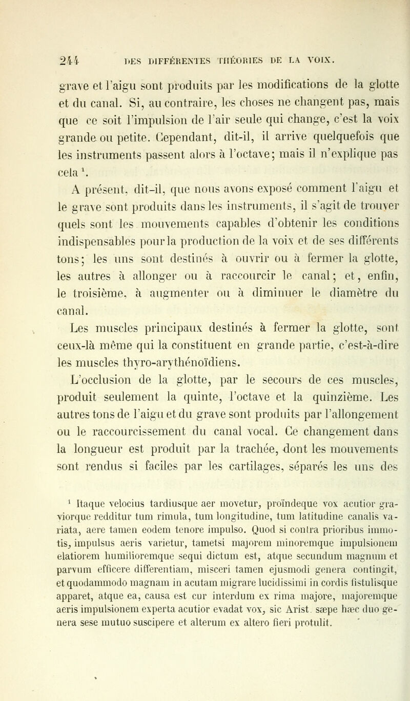 grave et l'aigu sont produits par les modifications de la glotte et du canal. Si, au contraire, les choses ne changent pas, mais que ce soit l'impulsion de l'air seule qui change, c'est la voix grande ou petite. Cependant, dit-il, il arrive quelquefois que les instruments passent alors à l'octave; mais il n'explique pas cela l. A présent, dit-il, que nous avons exposé comment l'aigu et le grave sont produits dans les instruments, il s'agit de trouver quels sont les mouvements capables d'obtenir les conditions indispensables pour la production de la voix et de ses différents tons; les uns sont destinés à ouvrir ou à fermer la glotte, les autres à allonger ou à raccourcir le canal; et, enfin, le troisième, à augmenter ou à diminuer le diamètre du canal. Les muscles principaux destinés à fermer la glotte, sont, ceux-là môme qui la constituent en grande partie, c'est-à-dire les muscles thyro-arythénoïdiens. L'occlusion de la glotte, par le secours de ces muscles, produit seulement la quinte, l'octave et la quinzième. Les autres tons de l'aigu et du grave sont produits par l'allongement ou le raccourcissement du canal vocal. Ce changement dans la longueur est produit par la trachée, dont les mouvements sont rendus si faciles par les cartilages, séparés les uns des 1 Itaque velocius tardiusque aer movetur, proïndeque vox acutior gra- viorque redditur tum rimula, tum longitudine, tum latitudine canalis va- riata, aère tamen eodem tenore impulso. Quod si contra prioribus immo- tiSj, impulsus aeris varietur, tametsi majorera minoremque impulsionera elatiorem humilioremque sequi dictum est, atque secundum magnum et parvum efficere differentiam, misceri tamen ejusmodi gênera contingit, et quodammodo magnam in acutam migrare lucidissimi in cordis fistulisque apparet, atque ea, causa est cur interdum ex rima majore, majoremque aeris impulsionera experta acutior évadât vox, sic Arist. ssepe haec duo gê- nera sese rautuo suscipere et alterum ex altero fieri protulit.