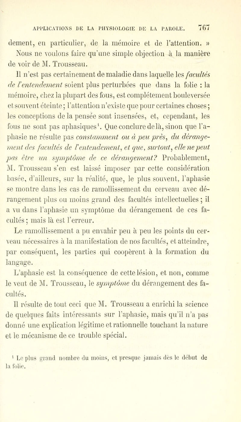 dément, en particulier, de la mémoire et de l'attention. » Nous ne voulons faire qu'une simple objection à la manière de voir de M, Trousseau. 11 n'est pas certainement de maladie dans laquelle les facultés de l'entendement soient plus perturbées que dans la folie : la mémoire, chez la plupart des fous, est complètement bouleversée et souvent éteinte ; l'attention n'existe que pour certaines choses ; les conceptions de la pensée sont insensées, et, cependant, les fous ne sont pas aphasiques1. Que conclure delà, sinon que l'a- phasie ne résulte pas constamment ou à peu près, du dérange- ment des facultés de l'entendement, et que, surtout, elle ne peut pas être un symptôme de ce dérangement? Probablement, M. Trousseau s'en est laissé imposer par cette considération basée, d'ailleurs, sur la réalité, que, le plus souvent, l'aphasie se montre dans les cas de ramollissement du cerveau avec dé- rangement plus ou moins grand des facultés intellectuelles ; il a vu dans l'aphasie un symptôme du dérangement de ces fa- cultés ; mais là est l'erreur. Le ramollissement a pu envahir peu à peu les points du cer- veau nécessaires à la manifestation de nos facultés, et atteindre, par conséquent, les parties qui coopèrent à la formation du langage. L'aphasie est la conséquence de cette lésion, et non, comme le veut de M. Trousseau, le symptôme du dérangement des fa- cultés. Il résulte de tout ceci que M. Trousseau a enrichi la science de quelques faits intéressants sur l'aphasie, mais qu'il n'a pas donné une explication légitime et rationnelle touchant la nature et le mécanisme de ce trouble spécial. 1 Le plus grand nombre du moins, et presque jamais dès le début de la folie.