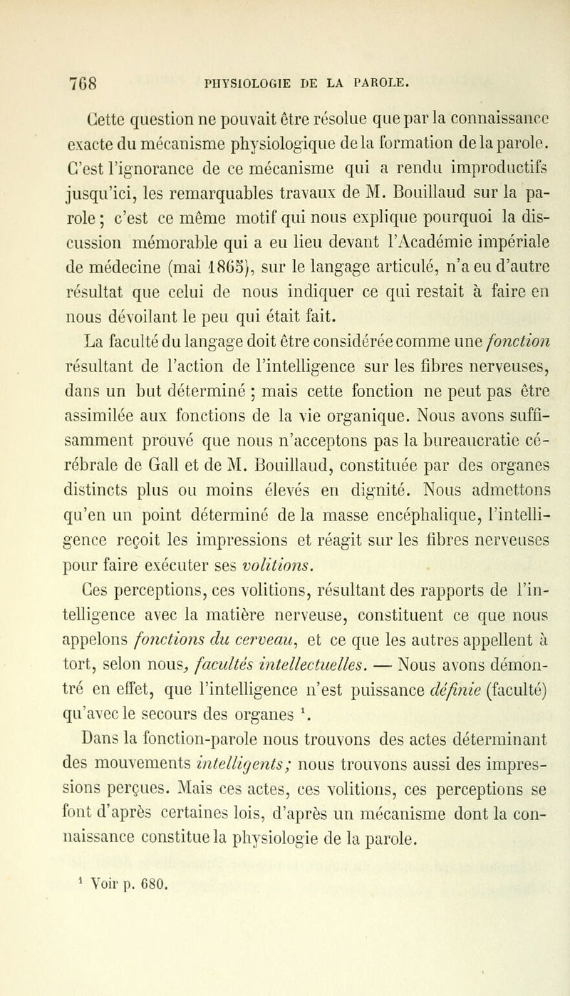 Cette question ne pouvait être résolue que par la connaissance exacte du mécanisme physiologique delà formation de la parole. C'est l'ignorance de ce mécanisme qui a rendu improductifs jusqu'ici, les remarquables travaux de M. Bouillaud sur la pa- role ; c'est ce même motif qui nous explique pourquoi la dis- cussion mémorable qui a eu lieu devant l'Académie impériale de médecine (mai 1865), sur le langage articulé, n'a eu d'autre résultat que celui de nous indiquer ce qui restait à faire en nous dévoilant le peu qui était fait. La faculté du langage doit être considérée comme une fonction résultant de l'action de l'intelligence sur les fibres nerveuses, dans un but déterminé ; mais cette fonction ne peut pas être assimilée aux fonctions de la vie organique. Nous avons suffi- samment prouvé que nous n'acceptons pas la bureaucratie cé- rébrale de Gall et de M. Bouillaud, constituée par des organes distincts plus ou moins élevés en dignité. Nous admettons qu'en un point déterminé de la masse encéphalique, l'intelli- gence reçoit les impressions et réagit sur les fibres nerveuses pour faire exécuter ses volitions. Ces perceptions, ces volitions, résultant des rapports de l'in- telligence avec la matière nerveuse, constituent ce que nous appelons fonctions du cerveau, et ce que les autres appellent à tort, selon nous, facultés intellectuelles. — Nous avons démon- tré en effet, que l'intelligence n'est puissance définie (faculté) qu'avec le secours des organes \ Dans la fonction-parole nous trouvons des actes déterminant des mouvements intelligents ; nous trouvons aussi des impres- sions perçues. Mais ces actes, ces volitions, ces perceptions se font d'après certaines lois, d'après un mécanisme dont la con- naissance constitue la physiologie de la parole. 1 Voir p. 680.