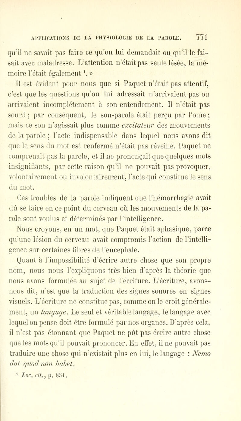 qu'il ne savait pas faire ce qu'on lui demandait ou qu'il le fai- sait avec maladresse. L'attention n'était pas seule lésée, la mé- moire l'était également \ » 11 est évident pour nous que si Paquet n'était pas attentif, c'est que les questions qu'on lui adressait n'arrivaient pas ou arrivaient incomplètement à son entendement. Il n'était pas sourd ; par conséquent, le son-parole était perçu par l'ouïe ; mais ce son n'agissait plus comme excitateur des mouvements de la parole ; l'acte indispensable dans lequel nous avons dit que le sens du mot est renfermé n'était pas réveillé. Paquet ne comprenait pas la parole, et il ne prononçait que quelques mots insignifiants, par cette raison qu'il ne pouvait pas provoquer, volontairement ou involontairement, l'acte qui constitue le sens du mot. Ces troubles de la parole indiquent que l'hémorrhagie avait dû se faire en ce point du cerveau où les mouvements de la pa- role sont voulus et déterminés par l'intelligence. Nous croyons, en un mot, que Paquet était aphasique, parce qu'une lésion du cerveau avait compromis l'action de l'intelli- gence sur certaines fibres de l'encéphale. Quant à l'impossibilité d'écrire autre chose que son propre nom, nous nous l'expliquons très-bien d'après la théorie que nous avons formulée au sujet de l'écriture. L'écriture, avons- nous dit, n'est que la traduction des signes sonores en signes visuels. L'écriture ne constitue pas, comme on le croit générale- ment, un langage. Le seul et véritable langage, le langage avec lequel on pense doit être formulé par nos organes. D'après cela, il n'est pas étonnant que Paquet ne pût pas écrire autre chose que les mots qu'il pouvait prononcer. En effet, il ne pouvait pas traduire une chose qui n'existait plus en lui, le langage : Nemo dat quod non habet.