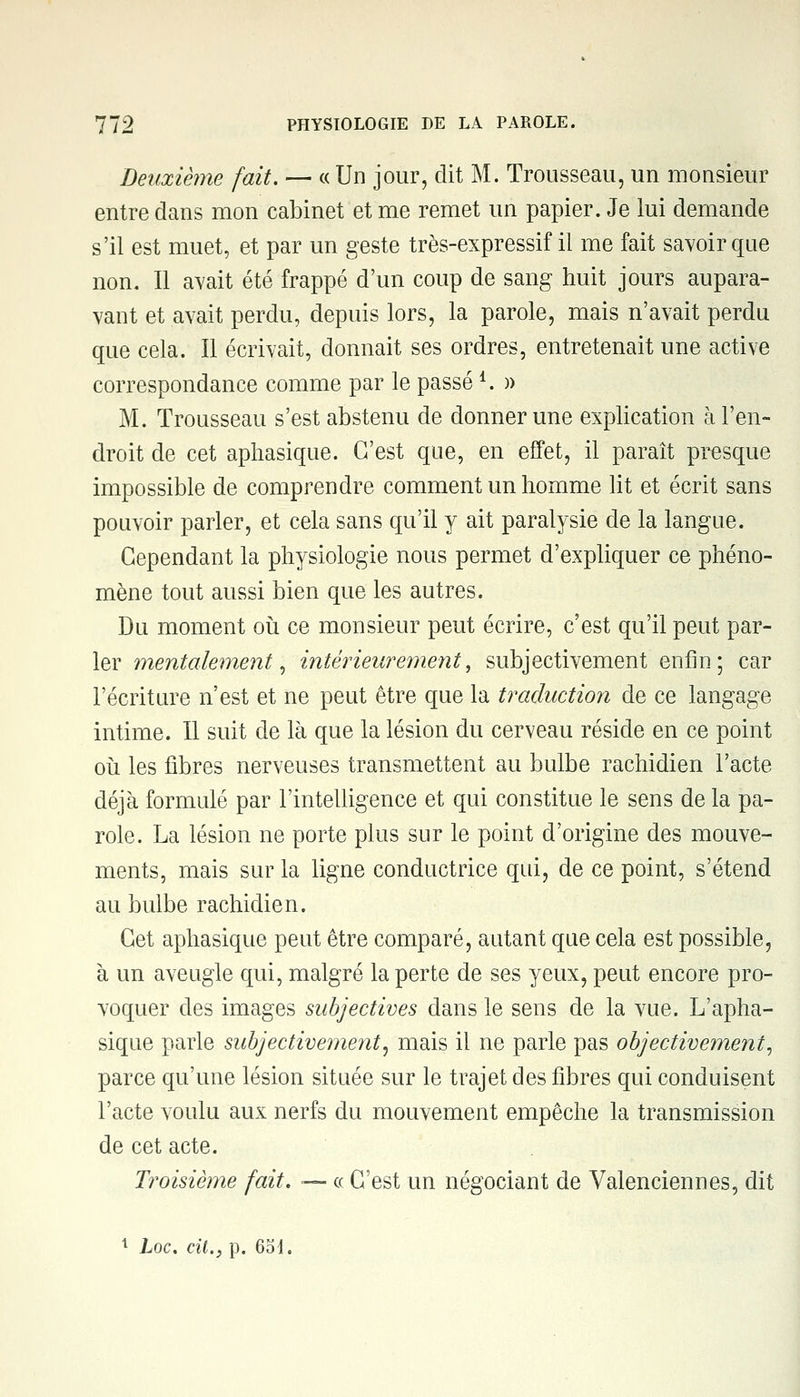 Deuxième fait. — « Un jour, dit M. Trousseau, un monsieur entre dans mon cabinet et me remet un papier. Je lui demande s'il est muet, et par un geste très-expressif il me fait savoir que non. Il avait été frappé d'un coup de sang huit jours aupara- vant et avait perdu, depuis lors, la parole, mais n'avait perdu que cela. Il écrivait, donnait ses ordres, entretenait une active correspondance comme par le passé 4. » M. Trousseau s'est abstenu de donner une explication à l'en- droit de cet aphasique. C'est que, en effet, il paraît presque impossible de comprendre comment un homme lit et écrit sans pouvoir parler, et cela sans qu'il y ait paralysie de la langue. Cependant la physiologie nous permet d'expliquer ce phéno- mène tout aussi bien que les autres. Du moment où ce monsieur peut écrire, c'est qu'il peut par- ler mentalement, intérieurement, subjectivement enfin; car l'écriture n'est et ne peut être que la traduction de ce langage intime. Il suit de là que la lésion du cerveau réside en ce point où les fibres nerveuses transmettent au bulbe rachidien l'acte déjà formulé par l'intelligence et qui constitue le sens de la pa- role. La lésion ne porte plus sur le point d'origine des mouve- ments, mais sur la ligne conductrice qui, de ce point, s'étend au bulbe rachidien. Cet aphasique peut être comparé, autant que cela est possible, à un aveugle qui, malgré la perte de ses yeux, peut encore pro- voquer des images subjectives dans le sens de la vue. L'apha- sique parle subjectivement, mais il ne parle pas objectivement, parce qu'une lésion située sur le trajet des fibres qui conduisent l'acte voulu aux nerfs du mouvement empêche la transmission de cet acte. Troisième fait. — ce C'est un négociant de Valenciennes, dit