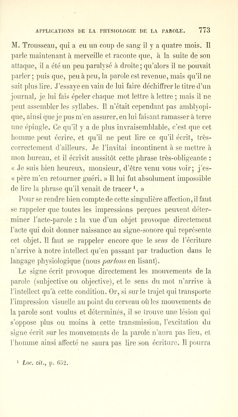 M. Trousseau, qui a eu un coup de sang il y a quatre mois. Il parle maintenant à merveille et raconte que, à la suite de son attaque, il a été un peu paralysé à droite ; qu'alors il ne pouvait parler ; puis que, peu à peu, la parole est revenue, mais qu'il ne sait plus lire. J'essaye en vain de lui faire déchiffrer le titre d'un journal^ je lui fais épeler chaque mot lettre à lettre ; mais il ne peut assembler les syllabes. Il n'était cependant pas amblyopi- que, ainsi que je pus m'en assurer, en lui faisant ramasser à terre une épingle. Ce qu'il y a de plus invraisemblable, c'est que cet homme peut écrire, et qu'il ne peut lire ce qu'il écrit, très- correctement d'ailleurs. Je l'invitai incontinent à se mettre à mon bureau, et il écrivit aussitôt cette phrase très-obligeante : « Je suis bien heureux, monsieur, d'être venu vous voir; j'es- cc père m'en retourner guéri. » Il lui fut absolument impossible de lire la phrase qu'il venait de tracer *. » Pour se rendre bien compte de cette singulière affection, il faut se rappeler que toutes les impressions perçues peuvent déter- miner l'acte-parole : la vue d'un objet provoque directement l'acte qui doit donner naissance au signe-sonore qui représente cet objet. 11 faut se rappeler encore que le sens de l'écriture n'arrive à notre intellect qu'en passant par traduction dans le langage physiologique (nous parlons en lisant). Le signe écrit provoque directement les mouvements de la parole (subjective ou objective), et le sens du mot n'arrive à l'intellect qu'à cette condition. Or, si sur le trajet qui transporte l'impression visuelle au point du cerveau où les mouvements de la parole sont voulus et déterminés, il se trouve une lésion qui s'oppose plus ou moins à cette transmission, l'excitation du signe écrit sur les mouvements de la parole n'aura pas lieu, et l'homme ainsi affecté ne saura pas lire son écriture, Il pourra
