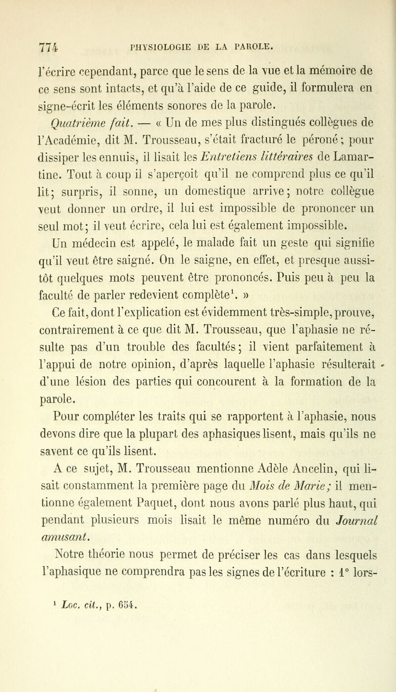 l'écrire cependant, parce que le sens de la vue et la mémoire de ce sens sont intacts, et qu'à l'aide de ce guide, il formulera en signe-écrit les éléments sonores de la parole. Quatrième fait. — ce Un de mes plus distingués collègues de l'Académie, dit M. Trousseau, s'était fracturé le péroné; pour dissiper les ennuis, il lisait les Entretiens littéraires de Lamar- tine. Tout à coup il s'aperçoit qu'il ne comprend plus ce qu'il lit; surpris, il sonne, un domestique arrive; notre collègue veut donner un ordre, il lui est impossible de prononcer un seul mot; il veut écrire, cela lui est également impossible. Un médecin est appelé, le malade fait un geste qui signifie qu'il veut être saigné. On le saigne, en effet, et presque aussi- tôt quelques mots peuvent être prononcés. Puis peu à peu la faculté de parler redevient complète1. » Ce fait, dont l'explication est évidemment très-simple, prouve, contrairement à ce que dit M. Trousseau, que l'aphasie ne ré- sulte pas d'un trouble des facultés; il vient parfaitement à l'appui de notre opinion, d'après laquelle l'aphasie résulterait d'une lésion des parties qui concourent à la formation de la parole. Pour compléter les traits qui se rapportent à l'aphasie, nous devons dire que la plupart des aphasiques lisent, mais qu'ils ne savent ce qu'ils lisent. A ce sujet, M. Trousseau mentionne Adèle Ancelin, qui li- sait constamment la première page du Mois de Marie; il men- tionne également Paquet, dont nous avons parlé plus haut, qui pendant plusieurs mois lisait le même numéro du Journal amusant. Notre théorie nous permet de préciser les cas dans lesquels l'aphasique ne comprendra pas les signes de l'écriture : 1° lors-