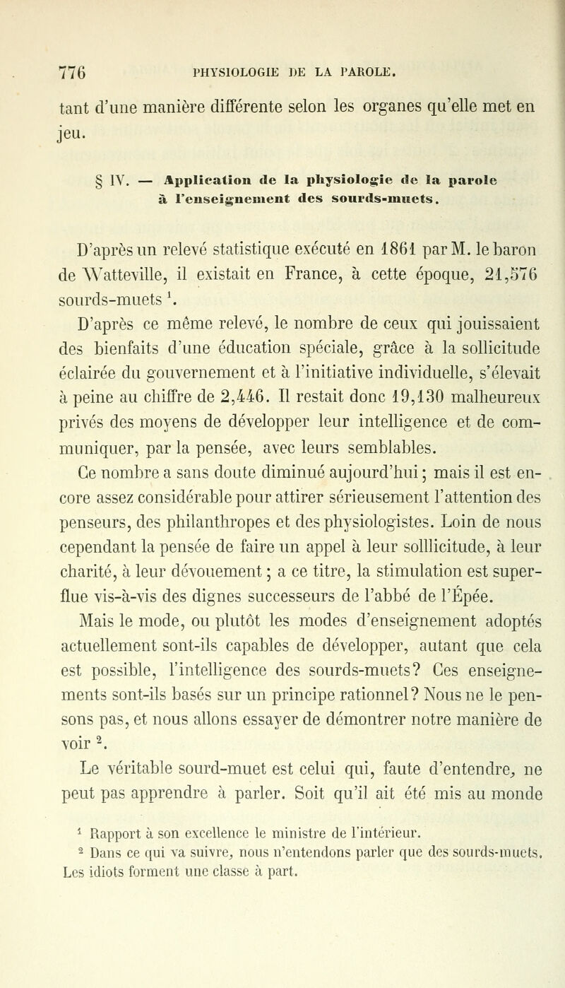 tant d'une manière différente selon les organes qu'elle met en jeu. § IV. — Application de la physiologie de la parole à l'enseignement des sourds-muets. D'après un relevé statistique exécuté en 1861 par M. le baron de Watteville, il existait en France, à cette époque, 21,576 sourds-muets \ D'après ce même relevé, le nombre de ceux qui jouissaient des bienfaits d'une éducation spéciale, grâce à la sollicitude éclairée du gouvernement et à l'initiative individuelle, s'élevait à peine au chiffre de 2,446. Il restait donc 19,130 malheureux privés des moyens de développer leur intelligence et de com- muniquer, par la pensée, avec leurs semblables. Ce nombre a sans doute diminué aujourd'hui ; mais il est en- core assez considérable pour attirer sérieusement l'attention des penseurs, des philanthropes et des physiologistes. Loin de nous cependant la pensée de faire un appel à leur solllicitude, à leur charité, à leur dévouement ; a ce titre, la stimulation est super- flue vis-à-vis des dignes successeurs de l'abbé de l'Épée. Mais le mode, ou plutôt les modes d'enseignement adoptés actuellement sont-ils capables de développer, autant que cela est possible, l'intelligence des sourds-muets? Ces enseigne- ments sont-ils basés sur un principe rationnel? Nous ne le pen- sons pas, et nous allons essayer de démontrer notre manière de voir 2. Le véritable sourd-muet est celui qui, faute d'entendre, ne peut pas apprendre à parler. Soit qu'il ait été mis au monde 1 Rapport à son excellence le ministre de l'intérieur. 2 Dans ce qui va suivre^ nous n'entendons parler que des sourds-muets. Les idiots forment une classe à part.