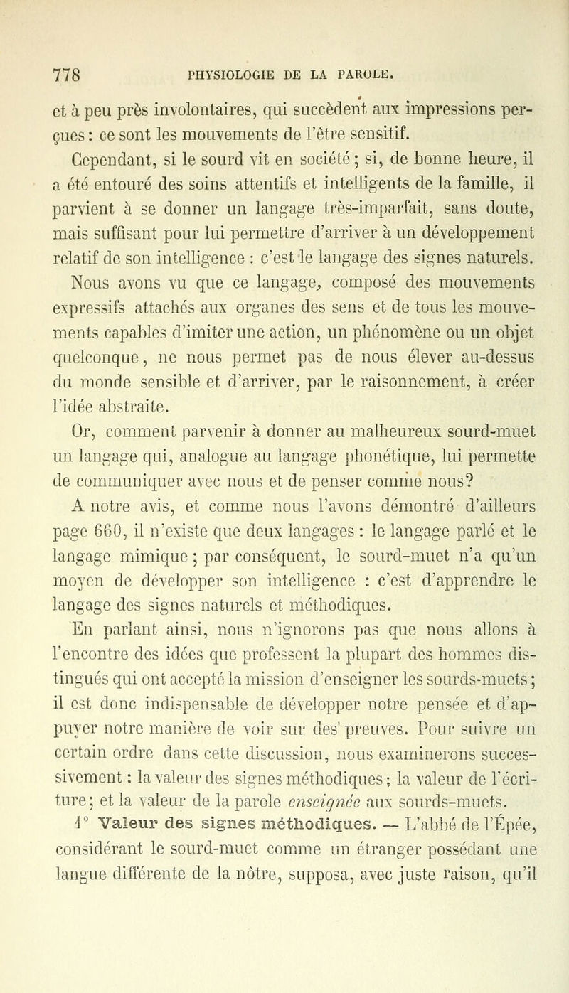 et à peu près involontaires, qui succèdent aux impressions per- çues : ce sont les mouvements de l'être sensitif. Cependant, si le sourd vit en société ; si, de bonne heure, il a été entouré des soins attentifs et intelligents de la famille, il parvient à se donner un langage très-imparfait, sans doute, mais suffisant pour lui permettre d'arriver à un développement relatif de son intelligence : c'est le langage des signes naturels. Nous avons vu que ce langage, composé des mouvements expressifs attachés aux organes des sens et de tous les mouve- ments capables d'imiter une action, un phénomène ou un objet quelconque, ne nous permet pas de nous élever au-dessus du monde sensible et d'arriver, par le raisonnement, à créer l'idée abstraite. Or, comment parvenir h donner au malheureux sourd-muet un langage qui, analogue au langage phonétique, lui permette de communiquer avec nous et de penser comme nous? A notre avis, et comme nous l'avons démontré d'ailleurs page 660, il n'existe que deux langages : le langage parlé et le langage mimique ; par conséquent, le sourd-muet n'a qu'un moyen de développer son intelligence : c'est d'apprendre le langage des signes naturels et méthodiques. En parlant ainsi, nous n'ignorons pas que nous allons à l'encontre des idées que professent la plupart des hommes dis- tingués qui ont accepté la mission d'enseigner les sourds-muets ; il est donc indispensable de développer notre pensée et d'ap- puyer notre manière de voir sur des1 preuves. Pour suivre un certain ordre dans cette discussion, nous examinerons succes- sivement : la valeur des signes méthodiques ; la valeur de l'écri- ture; et la valeur cle la parole enseignée aux sourds-muets. \° Valeur des signes méthodiques. — L'abbé de l'Épée, considérant le sourd-muet comme un étranger possédant une langue différente de la nôtre, supposa, avec juste raison, qu'il