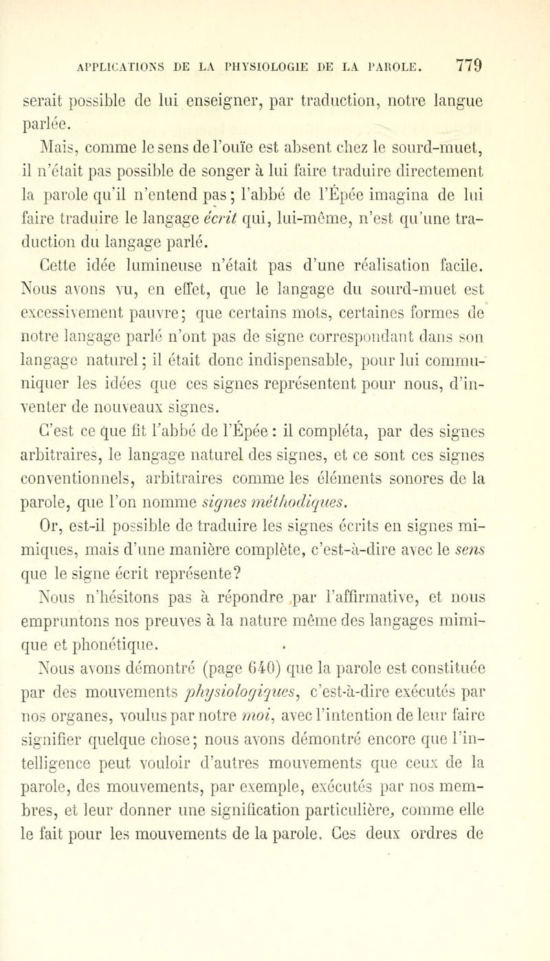 serait possible de lui enseigner, par traduction, notre langue parlée. Mais, comme le sens de l'ouïe est absent chez le sourd-muet, il n'était pas possible de songer à lui faire traduire directement la parole qu'il n'entend pas ; l'abbé de l'Épée imagina de lui faire traduire le langage écrit qui, lui-même, n'est qu'une tra- duction du langage parlé. Cette idée lumineuse n'était pas d'une réalisation facile. Nous avons vu, en effet, que le langage du sourd-muet est excessivement pauvre; que certains mots, certaines formes de notre langage parlé n'ont pas de signe correspondant dans son langage naturel; il était donc indispensable, pour lui commu- niquer les idées que ces signes représentent pour nous, d'in- venter de nouveaux signes. C'est ce que fit l'abbé de l'Épée : il compléta, par des signes arbitraires, le langage naturel des signes, et ce sont ces signes conventionnels, arbitraires comme les éléments sonores de la parole, que l'on nomme signes méthodiques. Or, est-il possible de traduire les signes écrits en signes mi- miques, mais d'une manière complète, c'est-à-dire avec le sens que le signe écrit représente? Nous n'hésitons pas à répondre par l'affirmative, et nous empruntons nos preuves à la nature même des langages mimi- que et phonétique. Nous ayons démontré (page 640) que la parole est constituée par des mouvements physiologiques, c'est-à-dire exécutés par nos organes, voulus par notre moi, avec l'intention de leur faire signifier quelque chose; nous avons démontré encore que l'in- telligence peut vouloir d'autres mouvements que ceux de la parole, des mouvements, par exemple, exécutés par nos mem- bres, et leur donner une signification particulière, comme elle le fait pour les mouvements de la parole, Ces deux ordres de